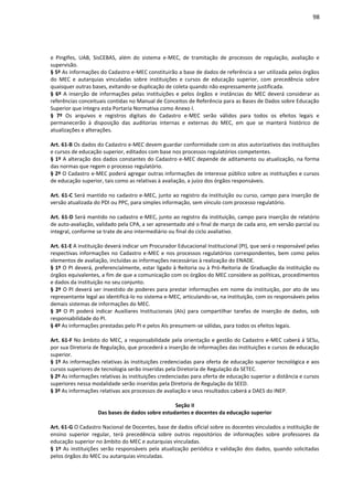 98
e PingIfes, UAB, SisCEBAS, além do sistema e-MEC, de tramitação de processos de regulação, avaliação e
supervisão.
§ 5º As informações do Cadastro e-MEC constituirão a base de dados de referência a ser utilizada pelos órgãos
do MEC e autarquias vinculadas sobre instituições e cursos de educação superior, com precedência sobre
quaisquer outras bases, evitando-se duplicação de coleta quando não expressamente justificada.
§ 6º A inserção de informações pelas instituições e pelos órgãos e instâncias do MEC deverá considerar as
referências conceituais contidas no Manual de Conceitos de Referência para as Bases de Dados sobre Educação
Superior que integra esta Portaria Normativa como Anexo I.
§ 7º Os arquivos e registros digitais do Cadastro e-MEC serão válidos para todos os efeitos legais e
permanecerão à disposição das auditorias internas e externas do MEC, em que se manterá histórico de
atualizações e alterações.
Art. 61-B Os dados do Cadastro e-MEC devem guardar conformidade com os atos autorizativos das instituições
e cursos de educação superior, editados com base nos processos regulatórios competentes.
§ 1º A alteração dos dados constantes do Cadastro e-MEC depende de aditamento ou atualização, na forma
das normas que regem o processo regulatório.
§ 2º O Cadastro e-MEC poderá agregar outras informações de interesse público sobre as instituições e cursos
de educação superior, tais como as relativas à avaliação, a juízo dos órgãos responsáveis.
Art. 61-C Será mantido no cadastro e-MEC, junto ao registro da instituição ou curso, campo para inserção de
versão atualizada do PDI ou PPC, para simples informação, sem vínculo com processo regulatório.
Art. 61-D Será mantido no cadastro e-MEC, junto ao registro da instituição, campo para inserção de relatório
de auto-avaliação, validado pela CPA, a ser apresentado até o final de março de cada ano, em versão parcial ou
integral, conforme se trate de ano intermediário ou final do ciclo avaliativo.
Art. 61-E A instituição deverá indicar um Procurador Educacional Institucional (PI), que será o responsável pelas
respectivas informações no Cadastro e-MEC e nos processos regulatórios correspondentes, bem como pelos
elementos de avaliação, incluídas as informações necessárias à realização do ENADE.
§ 1º O PI deverá, preferencialmente, estar ligado à Reitoria ou à Pró-Reitoria de Graduação da instituição ou
órgãos equivalentes, a fim de que a comunicação com os órgãos do MEC considere as políticas, procedimentos
e dados da instituição no seu conjunto.
§ 2º O PI deverá ser investido de poderes para prestar informações em nome da instituição, por ato de seu
representante legal ao identificá-lo no sistema e-MEC, articulando-se, na instituição, com os responsáveis pelos
demais sistemas de informações do MEC.
§ 3º O PI poderá indicar Auxiliares Institucionais (AIs) para compartilhar tarefas de inserção de dados, sob
responsabilidade do PI.
§ 4º As informações prestadas pelo PI e pelos AIs presumem-se válidas, para todos os efeitos legais.
Art. 61-F No âmbito do MEC, a responsabilidade pela orientação e gestão do Cadastro e-MEC caberá à SESu,
por sua Diretoria de Regulação, que procederá a inserção de informações das instituições e cursos de educação
superior.
§ 1º As informações relativas às instituições credenciadas para oferta de educação superior tecnológica e aos
cursos superiores de tecnologia serão inseridas pela Diretoria de Regulação da SETEC.
§ 2º As informações relativas às instituições credenciadas para oferta de educação superior a distância e cursos
superiores nessa modalidade serão inseridas pela Diretoria de Regulação da SEED.
§ 3º As informações relativas aos processos de avaliação e seus resultados caberá a DAES do INEP.
Seção II
Das bases de dados sobre estudantes e docentes da educação superior
Art. 61-G O Cadastro Nacional de Docentes, base de dados oficial sobre os docentes vinculados a instituição de
ensino superior regular, terá precedência sobre outros repositórios de informações sobre professores da
educação superior no âmbito do MEC e autarquias vinculadas.
§ 1º As instituições serão responsáveis pela atualização periódica e validação dos dados, quando solicitadas
pelos órgãos do MEC ou autarquias vinculadas.
 