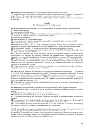 III - alteração da situação do curso de "em funcionamento" para "em extinção" ou "extinto";
IV - inserção de novos endereços de instituições com autonomia dentro do mesmo município, com exceção da
criação de novos pólos de apoio presencial, sujeita a credenciamento, nos termos do art. 57, III.
§ 2º A alteração da situação do curso de "em extinção" para "extinto" só poderá ocorrer no caso de cursos
reconhecidos.

                                                 Seção III
                                  Dos aditamentos ao ato de credenciamento

Art. 57. Devem tramitar como aditamento ao ato de credenciamento ou recredenciamento os seguintes pedidos:
I - transferência de mantença;
II - criação de campus fora de sede;
III - alteração da abrangência geográfica, com credenciamento ou descredenciamento voluntário de pólo de EAD;
IV - unificação de mantidas ou alteração de denominação de mantida;
V - alteração relevante de PDI;
VI - alteração relevante de Estatuto ou Regimento;
VII - descredenciamento voluntário de instituição, acompanhado da extinção de todos os seus cursos; (NR)
VIII - alteração de categoria administrativa.
§ 1º As hipóteses dos incisos I, IV, V, VI, VII e VIII serão processadas mediante análise documental, ressalvada a
necessidade de avaliação in loco apontada pela Secretaria competente após a apreciação dos documentos. (NR)
§ 2º As hipóteses dos incisos II e III dependem de avaliação in loco e pagamento da taxa respectiva.
§ 3º O aditamento ao ato de credenciamento para credenciamento de pólo de EAD observará as disposições gerais
que regem a oferta de educação a distância.
§ 4º O pedido de aditamento, após análise documental, realização das diligências pertinentes e avaliação in loco,
quando couber, será apreciado pela Secretaria competente, que elaborará parecer e minuta da Portaria de ato
autorizativo com a alteração dos dados objeto do aditamento, encaminhando o processo ao CNE, para deliberação.
§ 5º A alteração do PDI para inclusão de cursos bem como as hipóteses arroladas nos incisos do caput são sempre
relevantes. A relevância das demais alterações no PDI, Estatuto ou Regimento ficará a critério da instituição, que
optará, com base nesse entendimento, por submeter a alteração ao MEC na forma de aditamento ou no momento da
renovação do ato autorizativo em vigor.
§ 6º O descredenciamento voluntário de instituição somente poderá ocorrer após a emissão de todos os diplomas e
certificados, bem como da organização do acervo acadêmico.

Art. 58. O pedido de transferência de mantença será instruído com os elementos referidos no art. 15, I, do Decreto
nº. 5.773, de 2006, do adquirente da mantença, acrescido do instrumento de aquisição, transferência de quotas,
alteração do controle societário ou do negócio jurídico que altera o poder decisório sobre a mantenedora.
§ 1º No curso da análise documental, a SESu ou SETEC poderá baixar o processo em diligência, solicitando
documentos complementares que se façam necessários para comprovar a condição de continuidade da prestação do
serviço educacional pelo adquirente. (NR)
§ 2º As alterações do controle societário da mantenedora serão processadas na forma deste artigo, aplicando-se, no
que couber, as suas disposições.

Art. 59. O pedido de credenciamento de campus fora de sede será instruído com os seguintes documentos:
I - alteração do PDI, relativa à ampliação da área de abrangência, com indicação dos cursos previstos para o novo
campus;
II - pedido de autorização de pelo menos um curso no novo campus;
III - comprovante de recolhimento da taxa de avaliação, na forma do art. 8º, I.
§ 1º A oferta de curso fora de sede em unidade credenciada sem regime de autonomia depende de autorização
específica.
§ 2º O reconhecimento de curso não autorizado oferecido em campus fora de sede condiciona-se à demonstração da
regularidade do regime de autonomia, nos termos do art. 72 do Decreto nº. 5.773, de 2006.
§ 3º O curso oferecido por centro universitário em unidade fora de sede credenciada ou autorizada antes da edição
do Decreto nº. 3.860, de 2001, depende de autorização específica, em cada caso.

Art. 60. A instituição poderá requerer a ampliação da abrangência de atuação, por meio do aumento do número de
pólos de apoio presencial, na forma de aditamento ao ato de credenciamento para EAD.
§ 1º O pedido de aditamento será instruído com documentos que comprovem a existência de estrutura física e
recursos humanos necessários e adequados ao funcionamento dos pólos, observados os referenciais de qualidade,
além do comprovante de recolhimento da taxa de avaliação in loco.



                                                                                                             100
 