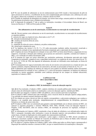 § 2º No caso do pedido de aditamento ao ato de credenciamento para EAD visando o funcionamento de pólo de
apoio presencial no exterior, o recolhimento da taxa será complementado pela instituição com a diferença do custo
de viagem e diárias dos avaliadores no exterior, conforme cálculo do INEP.
§ 3º O pedido de ampliação da abrangência de atuação, nos termos deste artigo, somente poderá ser efetuado após o
reconhecimento do primeiro curso a distância da instituição.
§ 4º A disposição do parágrafo 3º não se aplica às instituições vinculadas à Universidade Aberta do Brasil, nos
termos do Decreto nº. 5.800, de 08 de junho de 2006.

                                                 Seção IV
          Dos aditamentos ao ato de autorização, reconhecimento ou renovação de reconhecimento

Art. 61. Devem tramitar como aditamento ao ato de autorização, reconhecimento ou renovação de reconhecimento
os seguintes pedidos:
I - aumento de vagas ou criação de turno, observados os §§ 3º e 4º;
II - alteração da denominação de curso;
III - mudança do local de oferta do curso;
IV - [revogado];
V - ampliação da oferta de cursos a distância, em pólos credenciados;
VI - desativação voluntária do curso.
§ 1º As hipóteses dos incisos I, II, IV, V e VI serão processadas mediante análise documental, ressalvada a
necessidade de avaliação in loco apontada pela Secretaria competente após a apreciação dos documentos.
§ 2º A hipótese do inciso III depende de avaliação in loco pelo INEP, na forma desta Portaria, e pagamento da taxa
respectiva, ressalvada a alteração para endereço que já possua ato autorizativo expedido, constante do Cadastro e-
MEC, a ser verificada em análise documental. (NR)
§ 3º O aumento de vagas em cursos oferecidos por instituições autônomas, devidamente aprovado pelo órgão
competente da instituição, compatível com a capacidade institucional e as exigências do meio, nos termos do art. 53,
IV, da Lei nº. 9.394, de 1996, não depende de aditamento, devendo ser informado como atualização, na forma do
art. 56-A. (NR)
§ 4º O remanejamento de vagas já autorizadas entre turnos de um mesmo curso presencial ou a criação de turno, nas
mesmas condições, dispensa aditamento do ato autorizativo, devendo ser processado na forma do art. 56, § 3°.
§ 5º O aditamento para mudança de endereço de oferta de curso poderá ser deferido mediante análise documental,
independentemente de avaliação in loco, conforme § 2º, a juízo da Secretaria competente, na hipótese de endereços
associados ao mesmo agrupador, entendido como endereço principal de um campus ou unidade educacional,
registrado no Cadastro e-MEC.

                                               CAPÍTULO VIII
                                            DO CADASTRO E-MEC

                                                  Seção I
                       Do cadastro e-MEC de instituições e cursos de educação superior

Art. 61-A Fica instituído o Cadastro e-MEC, cadastro eletrônico de consulta pública pela internet, base de dados
oficial e única de informações relativas às instituições e cursos de educação superior, mantido pelo MEC.
§ 1º Os dados que integram o Cadastro e-MEC são públicos, com as ressalvas previstas na legislação.
§ 2º O Cadastro e-MEC atribuirá para cada instituição, curso e local de oferta de educação superior código próprio,
a ser utilizado nos demais sistemas eletrônicos do MEC.
§ 3º Em relação aos cursos, deverá ser feito um registro correspondente a cada projeto pedagógico que conduza a
diploma a ser expedido pela instituição, independentemente do compartilhamento de disciplinas, percursos
formativos ou formas de acesso entre eles.
§ 4º O Cadastro e-MEC deve ser estruturado para garantir a interoperabilidade com os demais sistemas do MEC, em
especial os seguintes programas e sistemas: PROUNI, FIES, SISU, ENADE, Censo da Educação Superior e
PingIfes, UAB, SisCEBAS, além do sistema e-MEC, de tramitação de processos de regulação, avaliação e
supervisão.
§ 5º As informações do Cadastro e-MEC constituirão a base de dados de referência a ser utilizada pelos órgãos do
MEC e autarquias vinculadas sobre instituições e cursos de educação superior, com precedência sobre quaisquer
outras bases, evitando-se duplicação de coleta quando não expressamente justificada.
§ 6º A inserção de informações pelas instituições e pelos órgãos e instâncias do MEC deverá considerar as
referências conceituais contidas no Manual de Conceitos de Referência para as Bases de Dados sobre Educação
Superior que integra esta Portaria Normativa como Anexo I.
§ 7º Os arquivos e registros digitais do Cadastro e-MEC serão válidos para todos os efeitos legais e permanecerão à
disposição das auditorias internas e externas do MEC, em que se manterá histórico de atualizações e alterações.

                                                                                                               101
 
