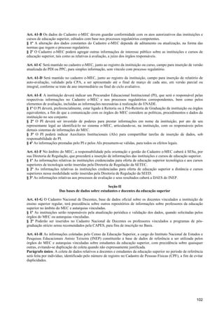 Art. 61-B Os dados do Cadastro e-MEC devem guardar conformidade com os atos autorizativos das instituições e
cursos de educação superior, editados com base nos processos regulatórios competentes.
§ 1º A alteração dos dados constantes do Cadastro e-MEC depende de aditamento ou atualização, na forma das
normas que regem o processo regulatório.
§ 2º O Cadastro e-MEC poderá agregar outras informações de interesse público sobre as instituições e cursos de
educação superior, tais como as relativas à avaliação, a juízo dos órgãos responsáveis.

Art. 61-C Será mantido no cadastro e-MEC, junto ao registro da instituição ou curso, campo para inserção de versão
atualizada do PDI ou PPC, para simples informação, sem vínculo com processo regulatório.

Art. 61-D Será mantido no cadastro e-MEC, junto ao registro da instituição, campo para inserção de relatório de
auto-avaliação, validado pela CPA, a ser apresentado até o final de março de cada ano, em versão parcial ou
integral, conforme se trate de ano intermediário ou final do ciclo avaliativo.

Art. 61-E A instituição deverá indicar um Procurador Educacional Institucional (PI), que será o responsável pelas
respectivas informações no Cadastro e-MEC e nos processos regulatórios correspondentes, bem como pelos
elementos de avaliação, incluídas as informações necessárias à realização do ENADE.
§ 1º O PI deverá, preferencialmente, estar ligado à Reitoria ou à Pró-Reitoria de Graduação da instituição ou órgãos
equivalentes, a fim de que a comunicação com os órgãos do MEC considere as políticas, procedimentos e dados da
instituição no seu conjunto.
§ 2º O PI deverá ser investido de poderes para prestar informações em nome da instituição, por ato de seu
representante legal ao identificá-lo no sistema e-MEC, articulando-se, na instituição, com os responsáveis pelos
demais sistemas de informações do MEC.
§ 3º O PI poderá indicar Auxiliares Institucionais (AIs) para compartilhar tarefas de inserção de dados, sob
responsabilidade do PI.
§ 4º As informações prestadas pelo PI e pelos AIs presumem-se válidas, para todos os efeitos legais.

Art. 61-F No âmbito do MEC, a responsabilidade pela orientação e gestão do Cadastro e-MEC caberá à SESu, por
sua Diretoria de Regulação, que procederá a inserção de informações das instituições e cursos de educação superior.
§ 1º As informações relativas às instituições credenciadas para oferta de educação superior tecnológica e aos cursos
superiores de tecnologia serão inseridas pela Diretoria de Regulação da SETEC.
§ 2º As informações relativas às instituições credenciadas para oferta de educação superior a distância e cursos
superiores nessa modalidade serão inseridas pela Diretoria de Regulação da SEED.
§ 3º As informações relativas aos processos de avaliação e seus resultados caberá a DAES do INEP.

                                                   Seção II
                     Das bases de dados sobre estudantes e docentes da educação superior

Art. 61-G O Cadastro Nacional de Docentes, base de dados oficial sobre os docentes vinculados a instituição de
ensino superior regular, terá precedência sobre outros repositórios de informações sobre professores da educação
superior no âmbito do MEC e autarquias vinculadas.
§ 1º As instituições serão responsáveis pela atualização periódica e validação dos dados, quando solicitadas pelos
órgãos do MEC ou autarquias vinculadas.
§ 2º Poderão ser inseridos no Cadastro Nacional de Docentes os professores vinculados a programas de pós-
graduação stricto sensu recomendados pela CAPES, para fins de inscrição no Basis.

Art. 61-H As informações coletadas pelo Censo da Educação Superior, a cargo do Instituto Nacional de Estudos e
Pesquisas Educacionais Anísio Teixeira (INEP) constituirão a base de dados de referência a ser utilizada pelos
órgãos do MEC e autarquias vinculadas sobre estudantes da educação superior, com precedência sobre quaisquer
outras, evitando-se duplicação de coleta quando não expressamente justificada.
Parágrafo único. A coleta de dados relativos a docentes e estudantes da educação superior no período de referência
será feita por indivíduo, identificado pelo número de registro no Cadastro de Pessoas Físicas (CPF), a fim de evitar
duplicidades.




                                                                                                               102
 