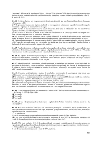 Portarias nºs. 858, de 04 de setembro de 2009, e 1.050, de 22 de agosto de 2008, poderão se utilizar da prerrogativa
prevista no caput, para os processos de reconhecimento dos respectivos cursos a distância, protocolados até o dia 31
de janeiro de 2011.

Art. 64. O sistema Sapiens será progressivamente desativado, à medida que suas funcionalidades forem absorvidas
pelo sistema e-MEC.
§ 1º Os processos iniciados no Sapiens, incluindo-se os respectivos aditamentos, seguirão tramitando naquele
sistema até a expiração do ato autorizativo em vigor.
§ 2º Os pedidos de atos autorizativos novos ou em renovação, bem como os aditamentos dos atos autorizativos
expedidos no e-MEC deverão ser protocolados nesse sistema.
§ 3º Por ocasião do protocolo de pedido de ato autorizativo de instituição ou curso cujos dados não integrem o e-
MEC, deverão ser preenchidos os formulários respectivos.
§ 4º Por ocasião do protocolo, no sistema e-MEC, quando disponível, de pedido de aditamento de ato autorizativo
gerado no Sapiens, deverão ser preenchidos os formulários completos, para fins de atualização do banco de dados.
§ 5º Os formulários constantes de sistemas próprios do MEC ou do INEP relacionados às funções objeto do sistema
e-MEC deverão progressivamente ser reorientados no sentido da plena interoperabilidade, visando eliminar a
duplicidade de alimentação de dados por parte dos usuários.

Art. 65. Para fins do sistema estabelecido nesta Portaria, os pedidos de avaliação relacionados à renovação dos atos
autorizativos de instituições reconhecidas segundo a legislação anterior à edição da Lei nº. 9.394, de 1996, serão
equiparados aos pedidos de recredenciamento e tramitarão na forma desses.

Art. 66. Na hipótese de reestruturação de órgãos do MEC que não afete substancialmente o fluxo de processos
disciplinados nesta Portaria, as menções a Secretarias e suas Diretorias deverão ser aplicadas em relação a órgãos
equivalentes que vierem a desempenhar as suas funções.

Art. 67. Quando possível e conveniente, visando minimizar o desconforto dos usuários, evitar duplicidade de
lançamento de informações e obter os melhores resultados da interoperabilidade dos sistemas de acompanhamento
da educação superior, serão aproveitados os números de registros e informações lançados em outros sistemas do
MEC e seus órgãos vinculados.

Art. 68. O sistema será implantado à medida da conclusão e comprovação da segurança de cada um de seus
módulos, com base em critérios técnicos próprios da tecnologia da informação.
§ 1º O aditamento do ato de credenciamento, para inclusão de novos cursos no PDI não será exigido nas avaliações
realizados no ciclo avaliativo 2007/2009 e atos autorizativos correspondentes.
§ 2º A certificação digital não será exigida até o ano de 2010, inclusive. (NR)
§ 3º Os módulos não disponíveis de imediato no sistema e-MEC, tais como credenciamento especial de instituições
para oferta de cursos de pós-graduação lato sensu e pedidos de aditamento, poderão ser transitoriamente supridos
pelas funcionalidades correspondentes no sistema Sapiens, até a sua completa desativação.

Art. 69. O funcionamento de pólo não constante do Cadastro e-MEC caracteriza irregularidade, nos termos do art.
11 do Decreto nº. 5.773 de 2006. (NR)
§ 1º [revogado]
§ 2º [revogado]
§ 3º [revogado]

Art. 69-A O ano I do primeiro ciclo avaliativo após a vigência desta Portaria Normativa, conforme art. 33-E, § 1º,
será o de 2010.

Art. 69-B No ciclo avaliativo 2010-2012, será considerada prorrogada a validade do ato de reconhecimento ou
renovação de reconhecimento de cursos em vigor, dispensada qualquer formalidade, desde que o curso preencha os
seguintes requisitos, cumulativamente:
I - CPC satisfatório;
II - ato de reconhecimento ou renovação de reconhecimento expedido a partir de 2009, inclusive;
III - não estar submetido às hipóteses de apresentação obrigatória de novo PPC ou documentos relevantes, em
virtude de desmembramento ocorrido no recadastramento, conforme o art. 69-D.

Art. 69-C No ciclo avaliativo 2010-2012, será considerada prorrogada a validade de ato de recredenciamento em
vigor, dispensada qualquer formalidade, desde que a instituição preencha os seguintes requisitos, cumulativamente:
I - IGC satisfatório nos três anos do ciclo;
II - ato de recredenciamento expedido a partir de 2009, inclusive.

                                                                                                               104
 
