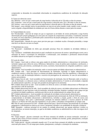 compreender as demandas da comunidade relacionadas às competências acadêmicas da instituição de educação
superior.

5. Turnos de oferta dos cursos
5.1. Matutino - curso em que a maior parte da carga horária é oferecida até às 12h todos os dias da semana;
5.2. Vespertino - curso em que a maior parte da carga horária é oferecida entre 12h e 18h todos os dias da semana;
5.3. Noturno - curso em que a maior parte da carga horária é oferecida após as 18h todos os dias da semana;
5.4. Integral - curso ofertado inteira ou parcialmente em mais de um turno (manhã e tarde, manhã e noite, ou tarde e
noite) exigindo a disponibilidade do estudante por mais de 6 horas diárias durante a maior parte da semana.

6. Temporalidade dos cursos
6.1. Periodicidade - intervalo de tempo em que se organizam as atividades de ensino perfazendo a carga horária
determinada pelo projeto pedagógico do curso para um conjunto de componentes curriculares. Usualmente semestral
ou anual; em casos específicos, justificados pelas características do projeto pedagógico, pode ter outro regime, como
trimestral ou quadrimestral.
6.2. Integralização - duração do curso, prazo previsto para que o estudante receba a formação pretendida; o tempo
total deve ser descrito em anos ou fração.

7. Modalidade dos cursos
7.1. Presencial - modalidade de oferta que pressupõe presença física do estudante às atividades didáticas e
avaliações;
7.2. A distância - modalidade educacional na qual a mediação nos processos de ensino e aprendizagem ocorre com a
utilização de meios e tecnologias de informação e comunicação, com estudantes e professores desenvolvendo
atividades educativas em lugares ou tempos diversos.

8. Locais de oferta
8.1. Campus - local onde se oferece uma gama ampla de atividades administrativas e educacionais da instituição,
incluindo espaços para oferta de cursos, bibliotecas, laboratórios e áreas de prática para estudantes e professores, e
também reitorias, pró-reitorias, coordenação de cursos, secretaria, funcionamento de colegiados acadêmicos e apoio
administrativo.
8.2. Unidade - local secundário da instituição, onde se exercem apenas atividades educacionais ou administrativas.
8.3. Campus sede - local principal de funcionamento da instituição, incluindo os órgãos administrativos e
acadêmicos centrais, a oferta dos cursos e as demais atividades educacionais. Para fins regulatórios, o Município em
que se situa a sede da instituição delimita o exercício de prerrogativas de autonomia, no caso de universidades e
centros universitários.
8.4. Campus fora de sede - local secundário de funcionamento da instituição, fora do Município onde se localiza a
sede da instituição e se oferecem cursos e realizam atividades administrativas. É restrito às universidades e depende
de credenciamento específico, em regra não gozando de prerrogativas de autonomia.
8.5. Unidade educacional na sede - local secundário de oferta de cursos e atividades educacionais no Município em
que funciona a sede da instituição;
8.6. Unidade educacional fora de sede - local secundário de oferta de cursos e atividades educacionais em Município
distinto daquele em que funciona a sede da instituição, incluindo fazendas, hospitais e qualquer outro espaço em que
se realizem atividades acadêmicas, conforme previsão no ato de credenciamento do campus fora de sede.
8.7. Unidade administrativa - local secundário de realização de atividades exclusivamente administrativas.
8.8. Núcleo de educação a distância (EAD) - unidade responsável pela estruturação da oferta de EAD na instituição,
compreendendo as atividades educacionais e administrativas, incluídas a criação, gestão e oferta de cursos com
suporte tecnológico, bem como a administração, produção de materiais didáticos e recursos próprios da EAD.
Aplica-se, ao Núcleo de EAD, para fins regulatórios, no que couber, a disciplina correspondente ao campus sede.
8.9. Pólo de apoio presencial de EAD - unidade operacional para o desenvolvimento descentralizado de atividades
pedagógicas e administrativas relativas aos cursos e programas ofertados a na modalidade de educação a distância.
8.10. Agrupador - endereço principal de um campus ou unidade educacional, que agrega endereços vizinhos ou
muito próximos, no mesmo município, no qual as atividades acadêmicas ou administrativas se dão com algum nível
de integração.

9. Docentes
9.1. Tempo integral - docente contratado com 40 horas semanais de trabalho na mesma instituição, reservado o
tempo de pelo menos 20 horas semanais a estudos, pesquisa, trabalhos de extensão, gestão, planejamento, avaliação
e orientação de estudantes.
9.2. Tempo parcial - docente contratado atuando com 12 ou mais horas semanais de trabalho na mesma instituição,
reservado pelo menos 25% do tempo para estudos, planejamento, avaliação e orientação de estudantes.


                                                                                                                 107
 