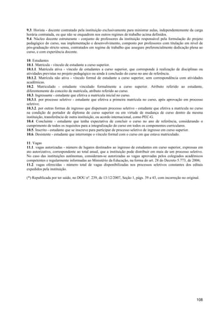 9.3. Horista - docente contratado pela instituição exclusivamente para ministrar aulas, independentemente da carga
horária contratada, ou que não se enquadrem nos outros regimes de trabalho acima definidos.
9.4. Núcleo docente estruturante - conjunto de professores da instituição responsável pela formulação do projeto
pedagógico do curso, sua implementação e desenvolvimento, composto por professores com titulação em nível de
pós-graduação stricto sensu, contratados em regime de trabalho que assegure preferencialmente dedicação plena ao
curso, e com experiência docente.

10. Estudantes
10.1. Matrícula - vínculo de estudante a curso superior.
10.1.1. Matrícula ativa - vínculo de estudantes a curso superior, que corresponde à realização de disciplinas ou
atividades previstas no projeto pedagógico ou ainda à conclusão do curso no ano de referência.
10.1.2. Matrícula não ativa - vínculo formal de estudante a curso superior, sem correspondência com atividades
acadêmicas.
10.2. Matriculado - estudante vinculado formalmente a curso superior. Atributo referido ao estudante,
diferentemente do conceito de matrícula, atributo referido ao curso.
10.3. Ingressante - estudante que efetiva a matrícula inicial no curso.
10.3.1. por processo seletivo - estudante que efetiva a primeira matrícula no curso, após aprovação em processo
seletivo;
10.3.2. por outras formas de ingresso que dispensam processo seletivo - estudante que efetiva a matrícula no curso
na condição de portador de diploma de curso superior ou em virtude de mudança de curso dentro da mesma
instituição, transferência de outra instituição, ou acordo internacional, como PEC-G.
10.4. Concluinte - estudante que tenha expectativa de concluir o curso no ano de referência, considerando o
cumprimento de todos os requisitos para a integralização do curso em todos os componentes curriculares.
10.5. Inscrito - estudante que se inscreve para participar de processo seletivo de ingresso em curso superior.
10.6. Desistente - estudante que interrompe o vínculo formal com o curso em que estava matriculado.

11. Vagas
11.1. vagas autorizadas - número de lugares destinados ao ingresso de estudantes em curso superior, expressas em
ato autorizativo, correspondente ao total anual, que a instituição pode distribuir em mais de um processo seletivo.
No caso das instituições autônomas, consideram-se autorizadas as vagas aprovadas pelos colegiados acadêmicos
competentes e regularmente informadas ao Ministério da Educação, na forma do art. 28 do Decreto 5.773, de 2006;
11.2. vagas oferecidas - número total de vagas disponibilizadas nos processos seletivos constantes dos editais
expedidos pela instituição.

(*) Republicada por ter saído, no DOU nº. 239, de 13/12/2007, Seção 1, págs. 39 a 43, com incorreção no original.




                                                                                                               108
 
