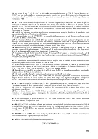 § 6º Nos termos do art. 5º, § 5º da Lei nº. 10.861/2004 e, em consonância com o art. 33-F da Portaria Normativa nº.
40/2007, em sua atual redação, os estudantes ingressantes inscritos nos termos deste artigo serão dispensados da
prova a ser aplicada em 2011 e sua situação de regularidade será atestada por meio de relatório específico a ser
emitido pelo INEP.

Art. 6º O INEP tornará disponível o Questionário do Estudante, de participação obrigatória, nos termos do § 1º do
artigo 33-J da Portaria Normativa nº. 40, de 12/12/2007, em sua atual redação, no período de 07 outubro a 06 de
novembro de 2011, exclusivamente por meio do endereço eletrônico http://www.inep.gov.br. A consulta individual
ao local de prova e impressão do Cartão de Informação do Estudante será precedida pelo preenchimento do
Questionário do Estudante.
§ 1º À IES será oferecido mecanismo eletrônico de acompanhamento gerencial do número de estudantes com
respostas parcial e total ao Questionário do Estudante.
§ 2º O estudante fará a prova do ENADE 2011 no município de funcionamento da sede do curso, conforme consta
no cadastro da IES no Sistema e-MEC.
§ 3º O estudante habilitado ao ENADE 2011 que estiver realizando atividade curricular obrigatória fora do
município de funcionamento da sede do curso, em instituição conveniada com a IES de origem, poderá realizar o
ENADE 2011 no mesmo município onde está realizando a respectiva atividade curricular, desde que esteja prevista
aplicação de prova naquele município, observado o disposto no § 5º deste artigo.
§ 4º O estudante de curso na modalidade de educação a distância (EAD) poderá realizar o ENADE 2011 no
município em que a IES credenciada para a EAD tenha pólo de apoio presencial discriminado, até o dia 18 de agosto
de 2011, no Sistema e-MEC, observado o disposto no § 5º deste artigo.
§ 5º É de responsabilidade da IES proceder à alteração de município de prova para os estudantes amparados pelo §
2º ou § 3º por meio do endereço eletrônico http://enade.inep.gov.br, segundo as orientações técnicas do INEP, no
período de 22 a 31 de agosto de 2011.

Art. 7º Os estudantes ingressantes e concluintes em situação irregular junto ao ENADE de anos anteriores deverão
regularizar a própria situação sendo inscritos no ENADE 2011.
§ 1º Serão considerados irregulares junto ao ENADE todos os estudantes habilitados ao ENADE de anos anteriores
que não tenham sido inscritos ou não tenham realizado o ENADE fora das hipóteses de dispensa referidas nos §§ 2º,
3º, 4º e 5º do artigo 33-G da Portaria Normativa nº. 40/2007, em sua atual redação.
§ 2º Caberá às respectivas IES, no período de 20 a 30 de junho de 2011, a inscrição dos estudantes em situação
irregular junto ao ENADE de anos anteriores.
§ 3º Não serão admitidas alterações nas inscrições fora do prazo estabelecido neste artigo.
§ 4º Nos termos do art. 5º, § 5º da Lei nº. 10.861/2004, os estudantes ingressantes e concluintes em situação
irregular de anos anteriores do Enade, inscritos nos termos deste artigo, serão dispensados da prova a ser aplicada
em 2011 e sua situação de regularidade será atestada por meio de relatório específico a ser emitido pelo INEP.

Art. 8º O ENADE 2011 será realizado pelo INEP, sob a orientação da CONAES, e contará com o apoio técnico de
Comissões Assessoras de Área, considerando os cursos referidos no artigo 1º desta Portaria Normativa.
§ 1º Cabe ao Presidente do INEP designar os membros das comissões referidas no caput deste artigo e suas
atribuições e competências.
§ 2º Para o cálculo do conceito ENADE 2011, a ser atribuído aos cursos descritos no artigo 1º desta Portaria
Normativa, será considerado apenas o desempenho dos concluintes habilitados, regularmente inscritos pela IES e
participantes do ENADE 2011.

Art. 9º As diretrizes para as provas do ENADE 2011 dos cursos referidos no artigo 1º desta Portaria Normativa
serão publicadas até 30 de junho de 2011.

Art. 10. O ENADE 2011 poderá ser aplicado por instituição ou consórcio de instituições contratadas pelo INEP, à
luz da legislação vigente, que comprove capacidade técnica em avaliação e aplicação de provas, segundo o modelo
proposto para o ENADE 2011, e que tenha em seu quadro de pessoal profissionais que atendam a requisitos de
idoneidade e competência.

Art. 11. O Manual do ENADE 2011, a ser divulgado pelo INEP até 31 de maio de 2011, definirá os procedimentos
técnicos indispensáveis à operacionalização do Exame.

Art. 12. Esta Portaria entra em vigor na data de sua publicação.

                                             FERNANDO HADDAD



                                                                                                              110
 