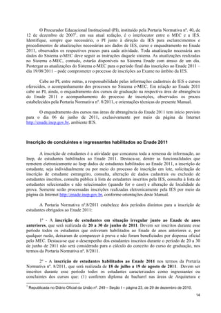 O Procurador Educacional Institucional (PI), instituído pela Portaria Normativa nº. 40, de
12 de dezembro de 20071, em sua atual redação, é o interlocutor entre o MEC e a IES.
Identifique, sempre que necessário, o PI junto à direção da IES para esclarecimentos e
procedimentos de atualizações necessárias aos dados de IES, curso e enquadramento no Enade
2011, observados os respectivos prazos para cada atividade. Toda atualização necessária aos
dados do Sistema e-MEC deve seguir as instruções daquele sistema. As atualizações realizadas
no Sistema e-MEC, contudo, estarão disponíveis no Sistema Enade com atraso de um dia.
Postergar as atualizações do Sistema e-MEC para o período final das inscrições ao Enade 2011 –
dia 19/08/2011 – pode comprometer o processo de inscrições ao Exame no âmbito da IES.

       Cabe ao PI, entre outras, a responsabilidade pelas informações cadastrais de IES e cursos
oferecidos, o acompanhamento dos processos no Sistema e-MEC. Em relação ao Enade 2011
cabe ao PI, ainda, o enquadramento dos cursos de graduação na respectiva área de abrangência
do Enade 2011 e acompanhamento do processo de inscrições, observados os prazos
estabelecidos pela Portaria Normativa nº. 8/2011, e orientações técnicas do presente Manual.

        O enquadramento dos cursos nas áreas de abrangência do Enade 2011 tem início previsto
para o dia 06 de junho de 2011, exclusivamente por meio da página da Internet
http://enade.inep.gov.br, ambiente IES.



Inscrição de concluintes e ingressantes habilitados ao Enade 2011

        A inscrição de estudantes é a atividade que concatena toda a remessa de informação, ao
Inep, de estudantes habilitados ao Enade 2011. Destaca-se, dentre as funcionalidades que
remetem eletronicamente ao Inep dados de estudantes habilitados ao Enade 2011, a inscrição de
estudante, seja individualmente ou por meio do processo de inscrição em lote, solicitação de
inscrição de estudante estrangeiro, consulta, alteração de dados cadastrais ou exclusão de
estudantes inscritos, consulta pública à lista de estudantes inscritos pela IES, consulta à lista de
estudantes selecionados e não selecionados (quando for o caso) e alteração de localidade de
prova. Somente serão processadas inscrições realizadas eletronicamente pela IES por meio da
página da Internet http://enade.inep.gov.br, conforme orientações deste Manual.

       A Portaria Normativa nº.8/2011 estabelece dois períodos distintos para a inscrição de
estudantes obrigados ao Enade 2011:

       1º - A inscrição de estudantes em situação irregular junto ao Enade de anos
anteriores, que será realizada de 20 a 30 de junho de 2011. Devem ser inscritos durante esse
período todos os estudantes que estiveram habilitados ao Enade de anos anteriores e, por
qualquer razão, deixaram de comparecer à prova e não foram beneficiados por dispensa oficial
pelo MEC. Destaca-se que o desempenho dos estudantes inscritos durante o período de 20 a 30
de junho de 2011 não será considerado para o cálculo do conceito do curso de graduação, nos
termos da Portaria Normativa nº. 8/2011.

        2º - A inscrição de estudantes habilitados ao Enade 2011 nos termos da Portaria
Normativa nº. 8/2011, que será realizada de 18 de julho a 19 de agosto de 2011. Devem ser
inscritos durante esse período todos os estudantes caracterizados como ingressantes ou
concluintes dos cursos que: (1) conferem diploma de bacharel nas áreas de Arquitetura e

1
    Republicada no Diário Oficial da União nº. 249 – Seção I – página 23, de 29 de dezembro de 2010.
                                                                                                       14
 