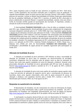 2011, sejam irregulares junto ao Enade de anos anteriores ou regulares de 2011. Além disso,
emite o recibo quantitativo das inscrições realizadas para o respectivo curso de graduação. A
segunda funcionalidade, dentro do prazo previsto para inscrição, permite à IES reabrir o próprio
processo de inscrição e utilizar as demais funcionalidades do Sistema Enade para administração
da lista de estudantes habilitados ao Enade 2011 e inscritos, no âmbito da IES, observados os
prazos estabelecidos no presente Manual. A segunda funcionalidade, contudo, torna sem efeito o
recibo de inscrição emitido quando do encerramento das inscrições. É importante, contudo, a
emissão do recibo de inscrições junto ao Enade 2011.

        A funcionalidade Estudantes selecionados exibe a lista de todos os estudantes inscritos
pela IES e que, obrigatoriamente, devem participar da prova para cumprimento do componente
curricular obrigatório instituído pela Lei nº. 10.861/2004, haja vista a legislação vigente facultar
a adoção de procedimentos amostrais para aplicação do Enade. A funcionalidade Estudantes não
selecionados permite à IES conhecer a lista dos estudantes não selecionados pelo procedimento
amostral definido pelo Inep, caso venha a ser adotado para a edição de 2011, além de possibilitar
a indicação da vontade pessoal do estudante não selecionado em participar da prova na condição
de estudante voluntário. Os estudantes ingressantes de 2011 estão dispensados da participação na
prova a ser aplicada em 06/11/2011, conforme Portaria Normativa nº. 8/2011. Nesse caso, a
dispensa será exibida por meio da funcionalidade Estudantes não selecionados, sendo
inviabilizada a possibilidade de opção pessoal do estudante ingressante pela participação no
Enade 2011.


Alteração de localidade de prova

        A alteração de localidade de prova permitirá à IES informar ao Inep a necessidade de
alteração de localidade de prova para os estudantes em desenvolvimento de atividades
curriculares obrigatórias fora do município sede do próprio curso na data de realização do
Exame, bem como para aqueles estudantes de cursos de educação a distância. Somente serão
processadas alterações de localidade de prova apresentadas pela IES por meio da página da
Internet http://enade.inep.gov.br durante o período de 22 a 31 de agosto de 2011, conforme
descrito neste Manual.

        A alteração de localidade de prova terá como opções de municípios apenas aqueles onde
o Inep tem previsão de aplicação da respectiva prova, após o encerramento do processo de
inscrições, assim como aqueles relacionados como pólo de apoio presencial de cursos de
educação a distância, com estudantes inscritos para o Enade 2011, restritos a cada IES e
identificados pelo Sistema e-MEC até 18 de agosto de 2011.


Respostas ao questionário do estudante

        O Questionário do Estudante, um dos instrumentos de coleta de informações do Enade,
tem o objetivo de colher informações sobre o perfil socioeconômico do estudante. Em 2011 o
Questionário do Estudante será respondido eletronicamente, por meio da página da Internet
http://www.inep.gov.br, durante o período de 07 de outubro a 06 de novembro de 2011.

       A participação na pesquisa desenvolvida por meio do Questionário do Estudante é de
grande relevância para o conhecimento do perfil do estudante avaliado pelo Sinaes. É importante
às IES o desenvolvimento de ações voltadas ao esclarecimento e orientação ao estudante sobre a
oportunidade de manifestar a própria opinião acerca do curso que frequenta, bem como sobre as
                                                                                                 16
 