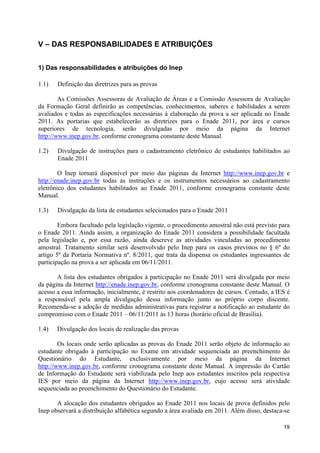 V – DAS RESPONSABILIDADES E ATRIBUIÇÕES


1) Das responsabilidades e atribuições do Inep

1.1)   Definição das diretrizes para as provas

        As Comissões Assessoras de Avaliação de Áreas e a Comissão Assessora de Avaliação
da Formação Geral definirão as competências, conhecimentos, saberes e habilidades a serem
avaliados e todas as especificações necessárias à elaboração da prova a ser aplicada no Enade
2011. As portarias que estabelecerão as diretrizes para o Enade 2011, por área e cursos
superiores de tecnologia, serão divulgadas por meio da página da Internet
http://www.inep.gov.br, conforme cronograma constante deste Manual.

1.2)   Divulgação de instruções para o cadastramento eletrônico de estudantes habilitados ao
       Enade 2011

        O Inep tornará disponível por meio das páginas da Internet http://www.inep.gov.br e
http://enade.inep.gov.br todas as instruções e os instrumentos necessários ao cadastramento
eletrônico dos estudantes habilitados ao Enade 2011, conforme cronograma constante deste
Manual.

1.3)   Divulgação da lista de estudantes selecionados para o Enade 2011

        Embora facultado pela legislação vigente, o procedimento amostral não está previsto para
o Enade 2011. Ainda assim, a organização do Enade 2011 considera a possibilidade facultada
pela legislação e, por essa razão, ainda descreve as atividades vinculadas ao procedimento
amostral. Tratamento similar será desenvolvido pelo Inep para os casos previstos no § 6º do
artigo 5º da Portaria Normativa nº. 8/2011, que trata da dispensa os estudantes ingressantes de
participação na prova a ser aplicada em 06/11/2011.

       A lista dos estudantes obrigados à participação no Enade 2011 será divulgada por meio
da página da Internet http://enade.inep.gov.br, conforme cronograma constante deste Manual. O
acesso a essa informação, inicialmente, é restrito aos coordenadores de cursos. Contudo, a IES é
a responsável pela ampla divulgação dessa informação junto ao próprio corpo discente.
Recomenda-se a adoção de medidas administrativas para registrar a notificação ao estudante do
compromisso com o Enade 2011 – 06/11/2011 às 13 horas (horário oficial de Brasília).

1.4)   Divulgação dos locais de realização das provas

        Os locais onde serão aplicadas as provas do Enade 2011 serão objeto de informação ao
estudante obrigado à participação no Exame em atividade sequenciada ao preenchimento do
Questionário do Estudante, exclusivamente por meio da página da Internet
http://www.inep.gov.br, conforme cronograma constante deste Manual. A impressão do Cartão
de Informação do Estudante será viabilizada pelo Inep aos estudantes inscritos pela respectiva
IES por meio da página da Internet http://www.inep.gov.br, cujo acesso será atividade
sequenciada ao preenchimento do Questionário do Estudante.

       A alocação dos estudantes obrigados ao Enade 2011 nos locais de prova definidos pelo
Inep observará a distribuição alfabética segundo a área avaliada em 2011. Além disso, destaca-se

                                                                                             19
 