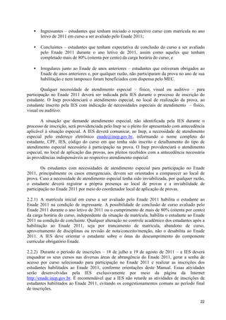•   Ingressantes – estudantes que tenham iniciado o respectivo curso com matrícula no ano
       letivo de 2011 em curso a ser avaliado pelo Enade 2011;

   •   Concluintes – estudantes que tenham expectativa de conclusão do curso a ser avaliado
       pelo Enade 2011 durante o ano letivo de 2011, assim como aqueles que tenham
       completado mais de 80% (oitenta por cento) da carga horária do curso; e

   •   Irregulares junto ao Enade de anos anteriores – estudantes que estiveram obrigados ao
       Enade de anos anteriores e, por qualquer razão, não participaram da prova no ano de sua
       habilitação e nem tampouco foram beneficiados com dispensa pelo MEC.

        Qualquer necessidade de atendimento especial – físico, visual ou auditivo – para
participação no Enade 2011 deverá ser indicada pela IES durante o processo de inscrição do
estudante. O Inep providenciará o atendimento especial, no local de realização da prova, ao
estudante inscrito pela IES com indicação de necessidades especiais de atendimento – físico,
visual ou auditivo.

       A situação que demande atendimento especial, não identificada pela IES durante o
processo de inscrição, será providenciada pelo Inep se o pleito for apresentado com antecedência
aplicável à situação especial. A IES deverá comunicar, ao Inep, a necessidade de atendimento
especial pelo endereço eletrônico enade@inep.gov.br, informando o nome completo do
estudante, CPF, IES, código do curso em que tenha sido inscrito e detalhamento do tipo de
atendimento especial necessário à participação na prova. O Inep providenciará o atendimento
especial, no local de aplicação das provas, aos pleitos recebidos com a antecedência necessária
às providências indispensáveis ao respectivo atendimento especial.

        Os estudantes com necessidades de atendimento especial para participação no Enade
2011, principalmente os casos emergenciais, devem ser orientados a comparecer ao local de
prova. Caso a necessidade de atendimento especial tenha sido inviabilizada, por qualquer razão,
o estudante deverá registrar a própria presença ao local de provas e a inviabilidade de
participação no Enade 2011 por meio do coordenador local de aplicação de provas.

2.2.1) A matrícula inicial em curso a ser avaliado pelo Enade 2011 habilita o estudante ao
Enade 2011 na condição de ingressante. A possibilidade de conclusão de curso avaliado pelo
Enade 2011 durante o ano letivo de 2011 ou o cumprimento de mais de 80% (oitenta por cento)
da carga horária do curso, independente da situação de matrícula, habilita o estudante ao Enade
2011 na condição de concluinte. Qualquer alteração no controle acadêmico dos estudantes após a
habilitação ao Enade 2011, seja por trancamento de matrícula, abandono de curso,
aproveitamento de disciplinas ou revisão de nota/conceito/menção, não o desabilita ao Enade
2011. A IES deve orientar o estudante sobre o ônus do descumprimento do componente
curricular obrigatório Enade.

2.2.2) Durante o período de inscrições – 18 de julho a 19 de agosto de 2011 – a IES deverá
enquadrar os seus cursos nas diversas áreas de abrangência do Enade 2011, gerar a senha de
acesso por curso selecionado para participação no Enade 2011 e realizar as inscrições dos
estudantes habilitados ao Enade 2011, conforme orientações deste Manual. Essas atividades
serão desenvolvidas pela IES exclusivamente por meio da página da Internet
http://enade.inep.gov.br. É recomendável que a IES não retarde as atividades de inscrições de
estudantes habilitados ao Enade 2011, evitando os congestionamentos comuns ao período final
de inscrições.

                                                                                             22
 