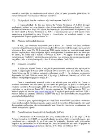eletrônica, município de funcionamento do curso e pólos de apoio presencial, para o caso de
cursos ofertados na modalidade de educação a distância.

2.5)   Divulgação da lista dos estudantes selecionados para o Enade 2011

       É responsabilidade da IES, nos termos da Portaria Normativa nº. 8/2011 divulgar
amplamente, junto ao seu corpo discente, a lista dos estudantes habilitados ao Enade 2011, antes
do envio do cadastro ao Inep. Para efeitos de comprovação do cumprimento do disposto na Lei
nº. 10.861/2004 e Portaria Normativa nº. 8/2011 é recomendável que as IES desenvolvam
mecanismos administrativos para registrar a comunicação ao estudante quanto a sua
obrigatoriedade de participação no Enade 2011.

2.6)   Alteração de localidade de prova

        A IES, cujo estudante selecionado para o Enade 2011 estiver realizando atividade
curricular obrigatória em instituição conveniada, fora do município sede do próprio curso, deverá
informar ao Inep, entre 22 e 31 de agosto de 2011, dentre os diversos municípios onde esteja
prevista a aplicação da respectiva prova, aquele município onde o estudante optou por participar
do Exame, de acordo com a Portaria Normativa nº. 8/2011. As opções de municípios para
participação no Enade 2011 são restritas aos municípios com aplicação de provas previstas pelo
Inep, observadas as inscrições segundo a área de abrangência no Enade 2011.

2.7)   Estudantes voluntários

       A legislação vigente faculta a adoção de procedimentos amostrais para aplicação do
Enade. A organização do Enade 2011 não prevê seleção amostral para esta edição do Exame.
Dessa forma, não há previsão de estudantes voluntários em 2011. Os estudantes ingressantes
dispensados do Enade 2011 nos termos do § 6º do artigo 5º da Portaria Normativa nº. 8/2011 não
poderão optar pela participação no Enade 2011.

       Caso o procedimento amostral venha a ser adotado para esta edição do Exame, o
estudante concluinte não selecionado poderá optar por participar da prova na condição de
estudante voluntário. Nessa situação, a IES deverá informar ao Inep a opção pessoal do estudante
concluinte em participar do Enade 2011, durante o período de 22 a 31 de agosto de 2011, por
meio da página da Internet http://enade.inep.gov.br. A opção de participação no Enade 2011 é
possível apenas ao estudante concluinte inscrito pela IES e não selecionado pelo procedimento
amostral definido pelo Inep.

        Destaca-se que a regularidade junto ao Enade 2011 de estudantes concluintes voluntários
estará condicionada à efetiva participação na prova em 6 de novembro. O desempenho individual
dos estudantes voluntários não será considerado para cálculo do conceito do próprio curso, nos
termos da legislação vigente.

2.8)   Preenchimento do Questionário do Coordenador de Curso

        O Questionário do Coordenador de Curso, estabelecido pelo § 2º do artigo 33-J da
Portaria Normativa nº. 40/2007, em sua atual redação, tem como objetivo reunir informações que
contribuam para a definição do perfil do curso de graduação. Somente serão processadas
respostas ao Questionário do Coordenador de Curso encaminhadas por meio da página da
Internet http://enade.inep.gov.br durante o período de 7 a 21 de novembro de 2011.


                                                                                              24
 