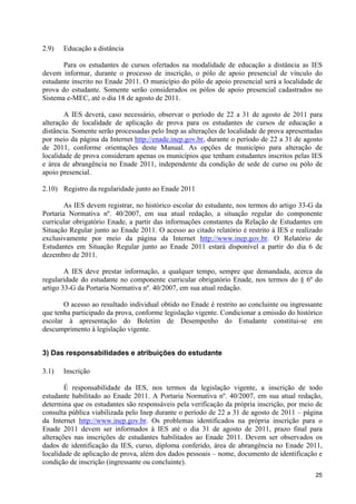2.9)   Educação a distância

       Para os estudantes de cursos ofertados na modalidade de educação a distância as IES
devem informar, durante o processo de inscrição, o pólo de apoio presencial de vínculo do
estudante inscrito no Enade 2011. O município do pólo de apoio presencial será a localidade de
prova do estudante. Somente serão considerados os pólos de apoio presencial cadastrados no
Sistema e-MEC, até o dia 18 de agosto de 2011.

        A IES deverá, caso necessário, observar o período de 22 a 31 de agosto de 2011 para
alteração de localidade de aplicação de prova para os estudantes de cursos de educação a
distância. Somente serão processadas pelo Inep as alterações de localidade de prova apresentadas
por meio da página da Internet http://enade.inep.gov.br, durante o período de 22 a 31 de agosto
de 2011, conforme orientações deste Manual. As opções de município para alteração de
localidade de prova consideram apenas os municípios que tenham estudantes inscritos pelas IES
e área de abrangência no Enade 2011, independente da condição de sede de curso ou pólo de
apoio presencial.

2.10) Registro da regularidade junto ao Enade 2011

        As IES devem registrar, no histórico escolar do estudante, nos termos do artigo 33-G da
Portaria Normativa nº. 40/2007, em sua atual redação, a situação regular do componente
curricular obrigatório Enade, a partir das informações constantes da Relação de Estudantes em
Situação Regular junto ao Enade 2011. O acesso ao citado relatório é restrito à IES e realizado
exclusivamente por meio da página da Internet http://www.inep.gov.br. O Relatório de
Estudantes em Situação Regular junto ao Enade 2011 estará disponível a partir do dia 6 de
dezembro de 2011.

        A IES deve prestar informação, a qualquer tempo, sempre que demandada, acerca da
regularidade do estudante no componente curricular obrigatório Enade, nos termos do § 6º do
artigo 33-G da Portaria Normativa nº. 40/2007, em sua atual redação.

       O acesso ao resultado individual obtido no Enade é restrito ao concluinte ou ingressante
que tenha participado da prova, conforme legislação vigente. Condicionar a emissão do histórico
escolar à apresentação do Boletim de Desempenho do Estudante constitui-se em
descumprimento à legislação vigente.


3) Das responsabilidades e atribuições do estudante

3.1)   Inscrição

        É responsabilidade da IES, nos termos da legislação vigente, a inscrição de todo
estudante habilitado ao Enade 2011. A Portaria Normativa nº. 40/2007, em sua atual redação,
determina que os estudantes são responsáveis pela verificação da própria inscrição, por meio de
consulta pública viabilizada pelo Inep durante o período de 22 a 31 de agosto de 2011 – página
da Internet http://www.inep.gov.br. Os problemas identificados na própria inscrição para o
Enade 2011 devem ser informados à IES até o dia 31 de agosto de 2011, prazo final para
alterações nas inscrições de estudantes habilitados ao Enade 2011. Devem ser observados os
dados de identificação da IES, curso, diploma conferido, área de abrangência no Enade 2011,
localidade de aplicação de prova, além dos dados pessoais – nome, documento de identificação e
condição de inscrição (ingressante ou concluinte).
                                                                                             25
 
