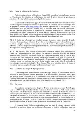 3.2)   Cartão de Informação do Estudante

       As informações sobre a habilitação ao Enade 2011, inscrição e orientação para resposta
ao Questionário do Estudante e conhecimento do local de prova devem ser prestadas ao
estudante pela própria IES, nos termos da legislação vigente.

        O acesso ao local de prova e opção de impressão do Cartão de Informação do Estudante é
atividade sequenciada ao preenchimento do Questionário do Estudante, exclusivamente por meio
da página da Internet http://www.inep.gov.br, durante o período de 07 de outubro a 06 de
novembro de 2011. por força do disposto no § 1º do artigo 33-K da Portaria Normativa nº.
40/2007, em sua atual redação. A impressão do Cartão de Informação do Estudante não é
requisito imprescindível à participação na prova, porém o estudante deve comparecer, no local,
dia e horário especificados, munido de documento oficial de identificação (com fotografia). Não
será admitido acesso à prova em local diferente daquele determinado pelo Inep.

3.2.1) O Cartão de Informação do Estudante conterá instruções para a correção de dados
pessoais. Nessa ocasião, o estudante deverá ler as instruções, preencher o formulário com as
eventuais correções cadastrais e apresentá-lo ao fiscal da prova, no dia e local determinado para
o Exame. Os fiscais de prova também poderão fornecer o instrumento apropriado à correção de
dados pessoais, caso seja necessário.

3.2.2) Cabe ressaltar, ainda, que os estudantes selecionados ou optantes pela participação no
Enade 2011 serão distribuídos para a prova em obediência à ordem alfabética por área de
abrangência no Enade 2011 e ao município de funcionamento do próprio curso. A exceção se dá
em relação aos casos previstos no artigo 6º da Portaria Normativa nº. 8/2011, desde que a IES
tenha informado ao Inep, durante o período de 22 a 31 de agosto de 2011, o município onde o
estudante optou por participar da prova, dentre aqueles onde há previsão de aplicação da
respectiva prova, conforme instruções deste Manual. Não serão admitidas trocas de locais de
prova (escola e sala de aplicação de prova) determinados pelo Inep.

3.3)   Estudantes em situação de dupla graduação

       O estudante poderá, eventualmente, acumular a dupla situação de concluinte em mais de
um curso de graduação a ser avaliado pelo Enade 2011. Nessa situação, o estudante deverá optar
por uma das provas e comparecer ao local determinado no respectivo Cartão de Informação do
Estudante. Destaca-se que a situação de dupla graduação é reconhecida apenas quando verificada
a dupla frequência, na condição de concluinte, a cursos avaliados pelo Enade 2011.

3.4)   Das provas

        Os estudantes que participarão da prova deverão apresentar-se no local definido pelo
Inep, às 12h15mim (horário oficial de Brasília) do dia 06 de novembro de 2011, para localizar a
sala, assinar a lista de presença e cumprir outras formalidades, munidos de documento oficial de
identificação (com fotografia). A prova terá início às 13 horas (horário oficial de Brasília) e não
será permitida a entrada no local da prova após esse horário. A participação no Enade 2011 será
atestada a partir da assinatura do estudante na lista de presença de sala e no cartão de respostas às
questões objetivas da prova. Deixar o local de prova sem o cumprimento das formalidades de
identificação e registro de presença pode comprometer a regularidade junto ao Enade 2011.

       O estudante deverá conhecer antecipadamente o seu local de prova e estimar o tempo
necessário ao percurso desde sua residência, observando o horário estabelecido para sua
                                                                                                  26
 