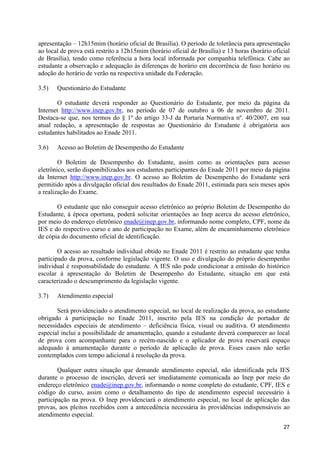 apresentação – 12h15mim (horário oficial de Brasília). O período de tolerância para apresentação
ao local de prova está restrito a 12h15mim (horário oficial de Brasília) e 13 horas (horário oficial
de Brasília), tendo como referência a hora local informada por companhia telefônica. Cabe ao
estudante a observação e adequação às diferenças de horário em decorrência de fuso horário ou
adoção do horário de verão na respectiva unidade da Federação.

3.5)   Questionário do Estudante

       O estudante deverá responder ao Questionário do Estudante, por meio da página da
Internet http://www.inep.gov.br, no período de 07 de outubro a 06 de novembro de 2011.
Destaca-se que, nos termos do § 1º do artigo 33-J da Portaria Normativa nº. 40/2007, em sua
atual redação, a apresentação de respostas ao Questionário do Estudante é obrigatória aos
estudantes habilitados ao Enade 2011.

3.6)   Acesso ao Boletim de Desempenho do Estudante

        O Boletim de Desempenho do Estudante, assim como as orientações para acesso
eletrônico, serão disponibilizados aos estudantes participantes do Enade 2011 por meio da página
da Internet http://www.inep.gov.br. O acesso ao Boletim de Desempenho do Estudante será
permitido após a divulgação oficial dos resultados do Enade 2011, estimada para seis meses após
a realização do Exame.

       O estudante que não conseguir acesso eletrônico ao próprio Boletim de Desempenho do
Estudante, à época oportuna, poderá solicitar orientações ao Inep acerca do acesso eletrônico,
por meio do endereço eletrônico enade@inep.gov.br, informando nome completo, CPF, nome da
IES e do respectivo curso e ano de participação no Exame, além de encaminhamento eletrônico
de cópia do documento oficial de identificação.

        O acesso ao resultado individual obtido no Enade 2011 é restrito ao estudante que tenha
participado da prova, conforme legislação vigente. O uso e divulgação do próprio desempenho
individual é responsabilidade do estudante. A IES não pode condicionar a emissão do histórico
escolar à apresentação do Boletim de Desempenho do Estudante, situação em que está
caracterizado o descumprimento da legislação vigente.

3.7)   Atendimento especial

       Será providenciado o atendimento especial, no local de realização da prova, ao estudante
obrigado à participação no Enade 2011, inscrito pela IES na condição de portador de
necessidades especiais de atendimento – deficiência física, visual ou auditiva. O atendimento
especial inclui a possibilidade de amamentação, quando a estudante deverá comparecer ao local
de prova com acompanhante para o recém-nascido e o aplicador de prova reservará espaço
adequado à amamentação durante o período de aplicação de prova. Esses casos não serão
contemplados com tempo adicional à resolução da prova.

        Qualquer outra situação que demande atendimento especial, não identificada pela IES
durante o processo de inscrição, deverá ser imediatamente comunicada ao Inep por meio do
endereço eletrônico enade@inep.gov.br, informando o nome completo do estudante, CPF, IES e
código do curso, assim como o detalhamento do tipo de atendimento especial necessário à
participação na prova. O Inep providenciará o atendimento especial, no local de aplicação das
provas, aos pleitos recebidos com a antecedência necessária às providências indispensáveis ao
atendimento especial.
                                                                                                 27
 