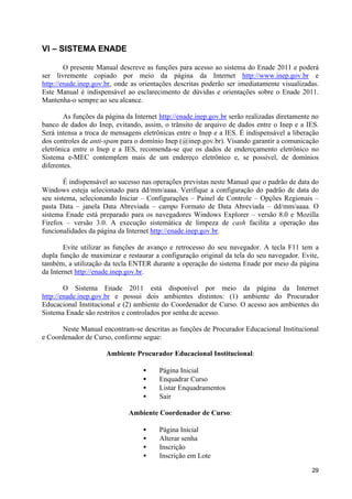 VI – SISTEMA ENADE

        O presente Manual descreve as funções para acesso ao sistema do Enade 2011 e poderá
ser livremente copiado por meio da página da Internet http://www.inep.gov.br e
http://enade.inep.gov.br, onde as orientações descritas poderão ser imediatamente visualizadas.
Este Manual é indispensável ao esclarecimento de dúvidas e orientações sobre o Enade 2011.
Mantenha-o sempre ao seu alcance.

        As funções da página da Internet http://enade.inep.gov.br serão realizadas diretamente no
banco de dados do Inep, evitando, assim, o trânsito de arquivo de dados entre o Inep e a IES.
Será intensa a troca de mensagens eletrônicas entre o Inep e a IES. É indispensável a liberação
dos controles de anti-spam para o domínio Inep (@inep.gov.br). Visando garantir a comunicação
eletrônica entre o Inep e a IES, recomenda-se que os dados de endereçamento eletrônico no
Sistema e-MEC contemplem mais de um endereço eletrônico e, se possível, de domínios
diferentes.

        É indispensável ao sucesso nas operações previstas neste Manual que o padrão de data do
Windows esteja selecionado para dd/mm/aaaa. Verifique a configuração do padrão de data do
seu sistema, selecionando Iniciar – Configurações – Painel de Controle – Opções Regionais –
pasta Data – janela Data Abreviada – campo Formato de Data Abreviada – dd/mm/aaaa. O
sistema Enade está preparado para os navegadores Windows Explorer – versão 8.0 e Mozilla
Firefox – versão 3.0. A execução sistemática de limpeza de cash facilita a operação das
funcionalidades da página da Internet http://enade.inep.gov.br.

        Evite utilizar as funções de avanço e retrocesso do seu navegador. A tecla F11 tem a
dupla função de maximizar e restaurar a configuração original da tela do seu navegador. Evite,
também, a utilização da tecla ENTER durante a operação do sistema Enade por meio da página
da Internet http://enade.inep.gov.br.

        O Sistema Enade 2011 está disponível por meio da página da Internet
http://enade.inep.gov.br e possui dois ambientes distintos: (1) ambiente do Procurador
Educacional Institucional e (2) ambiente do Coordenador de Curso. O acesso aos ambientes do
Sistema Enade são restritos e controlados por senha de acesso.

       Neste Manual encontram-se descritas as funções de Procurador Educacional Institucional
e Coordenador de Curso, conforme segue:

                      Ambiente Procurador Educacional Institucional:

                                   •     Página Inicial
                                   •     Enquadrar Curso
                                   •     Listar Enquadramentos
                                   •     Sair

                              Ambiente Coordenador de Curso:

                                   •     Página Inicial
                                   •     Alterar senha
                                   •     Inscrição
                                   •     Inscrição em Lote

                                                                                              29
 