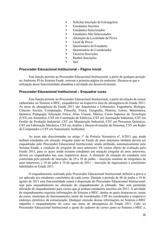 •     Solicitar Inscrição de Estrangeiros
                                   •     Estudantes Inscritos
                                   •     Estudantes Selecionados
                                   •     Estudantes Não Selecionados
                                   •     Alteração de Localidade de Prova
                                   •     Local de Prova
                                   •     Questionário do Estudante
                                   •     Questionário do Coordenador
                                   •     Encerrar Inscrições
                                   •     Reabrir Inscrições
                                   •     Sair

Procurador Educacional Institucional – Página inicial

        Esta função permite ao Procurador Educacional Institucional, a partir de qualquer posição
no Ambiente PI do Sistema Enade, retornar à primeira página do ambiente. Destaca-se que a
utilização dessa funcionalidade abandona a atividade em desenvolvimento.

Procurador Educacional Institucional – Enquadrar curso

       Esta função permite ao Procurador Educacional Institucional, a partir da relação de cursos
cadastrados no Sistema e-MEC, enquadrá-los na respectiva área de abrangência do Enade 2011.
As áreas de abrangência do Enade 2011 são Arquitetura e Urbanismo, Engenharia, Biologia,
Ciências Sociais, Computação, Filosofia, Física, Geografia, História, Letras, Matemática,
Química, Pedagogia, Educação Física, Artes Visuais, Música, Curso Superior de Tecnologia
(CST) em Alimentos, CST em Construção de Edifícios, CST em Automação Industrial, CST em
Gestão da Produção Industrial, CST em Manutenção Industrial, CST em Processos Químicos,
CST em Fabricação Mecânica, CST em Análise e Desenvolvimento de Sistemas, CST em Redes
de Computados e CST em Saneamento Ambiental.

        As áreas não discriminadas no artigo 1º da Portaria Normativa nº. 8/2011 que ainda
tenham estudantes em situação irregular junto ao Enade de anos anteriores também devem ser
enquadradas pelo Procurador Educacional Institucional, sendo atribuído, automaticamente pelo
Sistema Enade, a condição de irregular de anos anteriores. Os cursos objeto de avaliação pelo
Enade 2011, para os quais ainda existam estudantes em situação irregular de anos anteriores,
devem ser enquadrados nas suas respectivas áreas. A distinção da situação do estudante será
controlada pelo período de inscrição: de 20 a 30 de junho – inscrição somente de irregulares de
anos anteriores; e 18 de julho a 19 de agosto de 2011 – inscrição de ingressantes e concluintes
habilitados ao Enade 2011.

        O enquadramento realizado pelo Procurador Educacional Institucional definirá a prova a
ser aplicada aos estudantes concluintes de cada curso. Durante o período de 06 de junho a 19 de
agosto de 2011 esta funcionalidade estará à disposição do Procurador Educacional Institucional,
seja para enquadramento ou alteração do enquadramento já efetuado. Não será permitida
alteração de enquadramento para cursos que já tenham estudantes inscritos em 2011. A atividade
de enquadramento requisita informações do Sistema e-MEC, dentre as quais destacam-se: nome
do curso, município de funcionamento, nome do coordenador, CPF do coordenador e respectivo
endereço eletrônico de comunicação. Qualquer omissão dessas informações no Sistema e-MEC
impedirá o enquadramento do curso nas áreas de abrangência do Enade 2011. Cabe ao
Procurador Educacional Institucional o ajuste do cadastro de cursos junto ao Sistema e-MEC e,

                                                                                              30
 
