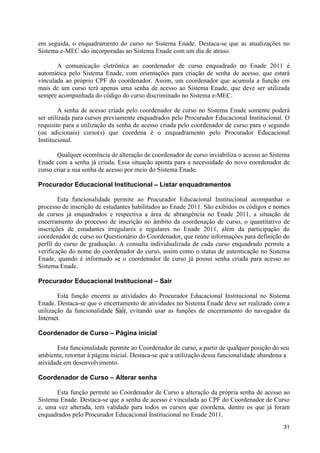 em seguida, o enquadramento do curso no Sistema Enade. Destaca-se que as atualizações no
Sistema e-MEC são incorporadas ao Sistema Enade com um dia de atraso.

       A comunicação eletrônica ao coordenador de curso enquadrado no Enade 2011 é
automática pelo Sistema Enade, com orientações para criação de senha de acesso, que estará
vinculada ao próprio CPF do coordenador. Assim, um coordenador que acumula a função em
mais de um curso terá apenas uma senha de acesso ao Sistema Enade, que deve ser utilizada
sempre acompanhada do código do curso discriminado no Sistema e-MEC.

         A senha de acesso criada pelo coordenador de curso no Sistema Enade somente poderá
ser utilizada para cursos previamente enquadrados pelo Procurador Educacional Institucional. O
requisito para a utilização da senha de acesso criada pelo coordenador de curso para o segundo
(ou adicionais) curso(s) que coordena é o enquadramento pelo Procurador Educacional
Institucional.

       Qualquer ocorrência de alteração de coordenador de curso inviabiliza o acesso ao Sistema
Enade com a senha já criada. Essa situação aponta para a necessidade do novo coordenador de
curso criar a sua senha de acesso por meio do Sistema Enade.

Procurador Educacional Institucional – Listar enquadramentos

        Esta funcionalidade permite ao Procurador Educacional Institucional acompanhar o
processo de inscrição de estudantes habilitados ao Enade 2011. São exibidos os códigos e nomes
de cursos já enquadrados e respectiva a área de abrangência no Enade 2011, a situação de
encerramento do processo de inscrição no âmbito da coordenação de curso, o quantitativo de
inscrições de estudantes irregulares e regulares no Enade 2011, além da participação do
coordenador de curso no Questionário do Coordenador, que reúne informações para definição do
perfil do curso de graduação. A consulta individualizada de cada curso enquadrado permite a
verificação do nome do coordenador do curso, assim como o status de autenticação no Sistema
Enade, quando é informado se o coordenador de curso já possui senha criada para acesso ao
Sistema Enade.

Procurador Educacional Institucional – Sair

        Esta função encerra as atividades do Procurador Educacional Institucional no Sistema
Enade. Destaca-se que o encerramento de atividades no Sistema Enade deve ser realizado com a
utilização da funcionalidade Sair, evitando usar as funções de encerramento do navegador da
Internet.

Coordenador de Curso – Página inicial

       Esta funcionalidade permite ao Coordenador de curso, a partir de qualquer posição do seu
ambiente, retornar à página inicial. Destaca-se que a utilização dessa funcionalidade abandona a
atividade em desenvolvimento.

Coordenador de Curso – Alterar senha

       Esta função permite ao Coordenador de Curso a alteração da própria senha de acesso ao
Sistema Enade. Destaca-se que a senha de acesso é vinculada ao CPF do Coordenador de Curso
e, uma vez alterada, tem validade para todos os cursos que coordena, dentre os que já foram
enquadrados pelo Procurador Educacional Institucional no Enade 2011.
                                                                                             31
 