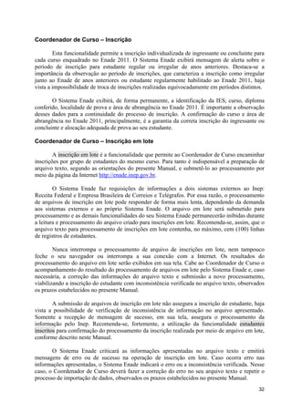 Coordenador de Curso – Inscrição

        Esta funcionalidade permite a inscrição individualizada de ingressante ou concluinte para
cada curso enquadrado no Enade 2011. O Sistema Enade exibirá mensagem de alerta sobre o
período de inscrição para estudante regular ou irregular de anos anteriores. Destaca-se a
importância da observação ao período de inscrições, que caracteriza a inscrição como irregular
junto ao Enade de anos anteriores ou estudante regularmente habilitado ao Enade 2011, haja
vista a impossibilidade de troca de inscrições realizadas equivocadamente em períodos distintos.

       O Sistema Enade exibirá, de forma permanente, a identificação da IES, curso, diploma
conferido, localidade de prova e área de abrangência no Enade 2011. É importante a observação
desses dados para a continuidade do processo de inscrição. A confirmação do curso e área de
abrangência no Enade 2011, principalmente, é a garantia da correta inscrição do ingressante ou
concluinte e alocação adequada de prova ao seu estudante.

Coordenador de Curso – Inscrição em lote

        A inscrição em lote é a funcionalidade que permite ao Coordenador de Curso encaminhar
inscrições por grupo de estudantes do mesmo curso. Para tanto é indispensável a preparação de
arquivo texto, segundo as orientações do presente Manual, e submetê-lo ao processamento por
meio da página da Internet http://enade.inep.gov.br.

        O Sistema Enade faz requisições de informações a dois sistemas externos ao Inep:
Receita Federal e Empresa Brasileira de Correios e Telégrafos. Por essa razão, o processamento
de arquivos de inscrição em lote pode responder de forma mais lenta, dependendo da demanda
aos sistemas externos e ao próprio Sistema Enade. O arquivo em lote será submetido para
processamento e as demais funcionalidades do seu Sistema Enade permanecerão inibidas durante
a leitura e processamento do arquivo criado para inscrições em lote. Recomenda-se, assim, que o
arquivo texto para processamento de inscrições em lote contenha, no máximo, cem (100) linhas
de registros de estudantes.

        Nunca interrompa o processamento de arquivo de inscrições em lote, nem tampouco
feche o seu navegador ou interrompa a sua conexão com a Internet. Os resultados do
processamento do arquivo em lote serão exibidos em sua tela. Cabe ao Coordenador de Curso o
acompanhamento do resultado do processamento de arquivos em lote pelo Sistema Enade e, caso
necessária, a correção das informações do arquivo texto e submissão a novo processamento,
viabilizando a inscrição do estudante com inconsistência verificada no arquivo texto, observados
os prazos estabelecidos no presente Manual.

        A submissão de arquivos de inscrição em lote não assegura a inscrição do estudante, haja
vista a possibilidade de verificação de inconsistência de informação no arquivo apresentado.
Somente a recepção de mensagem de sucesso, em sua tela, assegura o processamento da
informação pelo Inep. Recomenda-se, fortemente, a utilização da funcionalidade estudantes
inscritos para confirmação do processamento da inscrição realizada por meio de arquivo em lote,
conforme descrito neste Manual.

       O Sistema Enade criticará as informações apresentadas no arquivo texto e emitirá
mensagens de erro ou de sucesso na operação de inscrição em lote. Caso ocorra erro nas
informações apresentadas, o Sistema Enade indicará o erro ou a inconsistência verificada. Nesse
caso, o Coordenador de Curso deverá fazer a correção do erro no seu arquivo texto e repetir o
processo de importação de dados, observados os prazos estabelecidos no presente Manual.
                                                                                              32
 