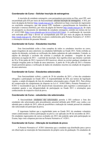 Coordenador de Curso – Solicitar inscrição de estrangeiros

        A inscrição de estudante estrangeiro, com permanência provisória no País, sem CPF, será
encaminhada pela IES por meio da funcionalidade solicitar inscrição de estrangeiros. A IES, por
meio da página da Internet http://enade.inep.gov.br, submeterá ao Inep a inscrição do ingressante
ou concluinte estrangeiro, que não possui CPF, mediante o preenchimento do formulário de
inscrição e remessa eletrônica, por meio da página da Internet http://enade.inep.gov.br, de cópia
do passaporte ou documento de identidade do estudante estrangeiro, emitido nos termos da Lei
nº. 6.815/1980 (http://www.planalto.gov.br/ccivil/leis/L6815.htm). A confirmação de inscrição
será realizada pelo Inep e deverá ser acompanhada pela IES por meio da página da Internet
http://enade.inep.gov.br, observados os prazos estabelecidos pela Portaria Normativa nº. 8/2011
e orientações técnicas do presente Manual.

Coordenador de Curso – Estudantes inscritos

        Esta funcionalidade exibe a lista completa de todos os estudantes inscritos no curso,
sejam irregulares de anos anteriores ou estudantes habilitados ao Enade 2011. Serão exibidas as
opções de alteração, exclusão ou verificação dos dados cadastrais de cada estudante. Contudo, as
opções de alteração e exclusão são restritas à condição do estudante – irregular de anos
anteriores ou regular de 2011 – e período de inscrição. Isso significa dizer que durante o período
de 20 a 30 de junho de 2011 é possível à IES inscrever, alterar ou excluir qualquer estudante em
situação irregular junto ao Enade de anos anteriores. A partir de 19 de julho de 2011 o Sistema
Enade permitirá apenas a verificação de dados de estudantes inscritos na condição de irregulares
de anos anteriores.

Coordenador de Curso – Estudantes selecionados

       Esta funcionalidade exibirá, a partir de 20 de setembro de 2011, a lista dos estudantes
obrigados a participação no Enade 2011. É responsabilidade da IES, nos termos da legislação
vigente, a ampla divulgação da lista de estudantes selecionados para o Enade 2011. Para efeitos
de comprovação do cumprimento do disposto na Lei nº. 10.861/2004 e Portaria Normativa nº.
8/2011 é recomendável que as IES desenvolvam mecanismos para registrar a comunicação ao
estudante quanto a sua obrigatoriedade de participação no Enade 2011 e orientações para
conhecimento do respectivo local de prova.

Coordenador de Curso – estudantes não selecionados

       A funcionalidade estudantes não selecionados permite à IES conhecer a lista dos
estudantes não selecionados pelo procedimento amostral definido pelo INEP, caso venha a ser
adotado para a edição de 2011, além de possibilitar a indicação da vontade pessoal do estudante
não selecionado em participar da prova.

        É importante lembrar que a regularidade junto ao Enade 2011 de estudante voluntário
estará condicionada à efetiva participação na prova a ser aplicada em 06 de novembro de 2011.
Os estudantes ingressantes de cursos avaliados em 2011 não poderão optar pela participação no
Exame, haja vista a dispensa prevista na Portaria Normativa nº. 8/2011.

Coordenador de Curso – Alteração de localidade de prova

      A Portaria Normativa nº. 8/2011 determina que o estudante seja distribuído para a prova
em observação ao município de funcionamento do próprio curso de graduação. Os estudantes de
                                                                                               33
 