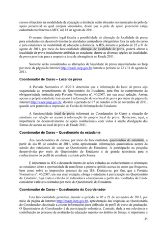cursos oferecidos na modalidade de educação a distância serão alocados no município do pólo de
apoio presencial ao qual estejam vinculados, desde que o pólo de apoio presencial esteja
cadastrado no Sistema e-MEC até 18 de agosto de 2011.

        O mesmo dispositivo legal faculta a possibilidade de alteração de localidade de prova
para estudantes em desenvolvimento de atividades curriculares obrigatórias fora da sede do curso
e para estudantes da modalidade de educação a distância. A IES, durante o período de 22 a 31 de
agosto de 2011, por meio da funcionalidade alteração de localidade de prova, poderá alterar a
localidade de prova inicialmente atribuída ao estudante, dentre as diversas opções de localidades
de prova previstas para a respectiva área de abrangência no Enade 2011.

       Somente serão consideradas as alterações de localidade de prova encaminhadas ao Inep
por meio da página da Internet http://enade.inep.gov.br durante o período de 22 a 31 de agosto de
2011.

Coordenador de Curso – Local de prova

       A Portaria Normativa nº. 8/2011 determina que a informação do local de prova seja
sequenciada ao preenchimento do Questionário do Estudante, para fins de cumprimento da
obrigatoriedade instituída pela Portaria Normativa nº. 40/2007, em sua atual redação. Assim,
apenas o próprio estudante terá acesso à informação do seu local de prova por meio da página da
Internet http://www.inep.gov.br, durante o período de 07 de outubro a 06 de novembro de 2011,
quando será permitida a impressão do Cartão de Informação do Estudante.

       A funcionalidade local de prova informará ao Coordenador de Curso a situação do
estudante em relação ao acesso à informação do próprio local de prova. Destaca-se, aqui, a
importância do desenvolvimento de ações institucionais com vistas à ampla divulgação das
formas de acesso ao local de prova do Enade 2011.

Coordenador de Curso – Questionário do estudante

        Aos coordenadores de cursos, por meio da funcionalidade questionário do estudante, a
partir do dia 06 de outubro de 2011, serão apresentadas informações quantitativas acerca da
adesão dos estudantes do curso ao Questionário do Estudante. A participação na pesquisa
desenvolvida por meio do Questionário do Estudante é de grande relevância para o
conhecimento do perfil do estudante avaliado pelo Sinaes.

       É importante às IES o desenvolvimento de ações voltadas ao esclarecimento e orientação
ao estudante sobre a oportunidade de manifestar a própria opinião acerca do curso que frequenta,
bem como sobre as impressões pessoais da sua IES. Destaca-se, por fim, que a Portaria
Normativa nº. 40/2007, em sua atual redação, obriga o estudante à participação no Questionário
do Estudante, haja vista o cálculo de indicadores educacionais a partir dos resultados do Enade
considerar variáveis coletadas por meio do Questionário do Estudante.

Coordenador de Curso – Questionário do Coordenador

       Esta funcionalidade permitirá, durante o período de 07 a 21 de novembro de 2011, por
meio da página da Internet http://enade.inep.gov.br, apresentação das respostas ao Questionário
do Coordenador, destinado a coletar informações para definição do perfil do curso de graduação.
O Questionário do Coordenador é de participação voluntária. Contudo, dada a sua relevância e
contribuição ao processo de avaliação da educação superior no âmbito do Sinaes, é importante o
                                                                                              34
 