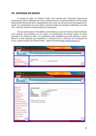 VII - ENTRADA DE DADOS

        A entrada de dados no Sistema Enade será realizada pelo Procurador Educacional
Institucional e pelo Coordenador de Curso, conforme descrito no presente Manual. O Procurador
Educacional Institucional fará o enquadramento dos cursos nas diversas áreas de abrangência do
Enade. Os coordenadores de cursos farão a entrada de dados de estudantes habilitados ao Enade
2011, além das respostas ao Questionário do Coordenador.

       Exclusivamente para os fins didáticos deste Manual, as telas do Sistema Enade detalhadas
neste capítulo serão divididas em três seções: (1) identificação do Sistema Enade, (2) menu
principal e (3) entrada de dados. As orientações serão detalhadas para cada ambiente e seção.
Observe as telas seguintes, que identificam o Ambiente do PI e Ambiente do Coordenador de
Curso, respectivamente, do Sistema Enade – página da Internet http://enade.inep.gov.br:




                                                                                         1




                  2                                                                      3
  2   1




                                                                                         1




                  2                                                                      3



                                                                                             37
 