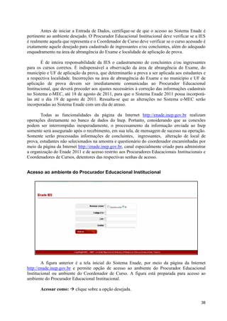 Antes de iniciar a Entrada de Dados, certifique-se de que o acesso ao Sistema Enade é
pertinente ao ambiente desejado. O Procurador Educacional Institucional deve verificar se a IES
é realmente aquela que representa e o Coordenador de Curso deve verificar se o curso acessado é
exatamente aquele desejado para cadastrado de ingressantes e/ou concluintes, além do adequado
enquadramento na área de abrangência do Exame e localidade de aplicação de prova.

        É de inteira responsabilidade da IES o cadastramento de concluintes e/ou ingressantes
para os cursos corretos. É indispensável a observação da área de abrangência do Exame, do
município e UF de aplicação da prova, que determinarão a prova a ser aplicada aos estudantes e
a respectiva localidade. Incorreções na área de abrangência do Exame e no município e UF de
aplicação de prova devem ser imediatamente comunicadas ao Procurador Educacional
Institucional, que deverá proceder aos ajustes necessários à correção das informações cadastrais
no Sistema e-MEC, até 18 de agosto de 2011, para que o Sistema Enade 2011 possa incorporá-
las até o dia 19 de agosto de 2011. Ressalta-se que as alterações no Sistema e-MEC serão
incorporadas ao Sistema Enade com um dia de atraso.

       Todas as funcionalidades da página da Internet http://enade.inep.gov.br realizam
operações diretamente no banco de dados do Inep. Portanto, considerando que as conexões
podem ser interrompidas inesperadamente, o processamento da informação enviada ao Inep
somente será assegurado após o recebimento, em sua tela, de mensagem de sucesso na operação.
Somente serão processadas informações de concluintes, ingressantes, alteração de local de
prova, estudantes não selecionados na amostra e questionário do coordenador encaminhadas por
meio da página da Internet http://enade.inep.gov.br, canal especialmente criado para administrar
a organização do Enade 2011 e de acesso restrito aos Procuradores Educacionais Institucionais e
Coordenadores de Cursos, detentores das respectivas senhas de acesso.


Acesso ao ambiente do Procurador Educacional Institucional




        A figura anterior é a tela inicial do Sistema Enade, por meio da página da Internet
http://enade.inep.gov.br e permite opção de acesso ao ambiente do Procurador Educacional
Institucional ou ambiente do Coordenador de Curso. A figura está preparada para acesso ao
ambiente do Procurador Educacional Institucional.

       Acessar como: à clique sobre a opção desejada.

                                                                                             38
 