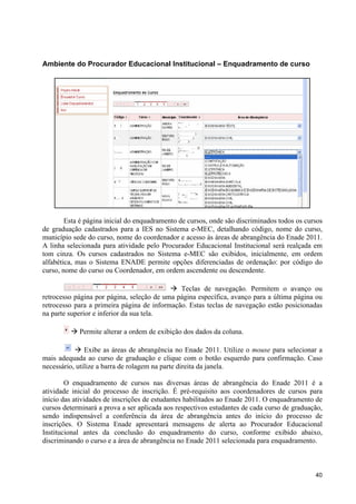 Ambiente do Procurador Educacional Institucional – Enquadramento de curso




        Esta é página inicial do enquadramento de cursos, onde são discriminados todos os cursos
de graduação cadastrados para a IES no Sistema e-MEC, detalhando código, nome do curso,
município sede do curso, nome do coordenador e acesso às áreas de abrangência do Enade 2011.
A linha selecionada para atividade pelo Procurador Educacional Institucional será realçada em
tom cinza. Os cursos cadastrados no Sistema e-MEC são exibidos, inicialmente, em ordem
alfabética, mas o Sistema ENADE permite opções diferenciadas de ordenação: por código do
curso, nome do curso ou Coordenador, em ordem ascendente ou descendente.

                                           à Teclas de navegação. Permitem o avanço ou
retrocesso página por página, seleção de uma página específica, avanço para a última página ou
retrocesso para a primeira página de informação. Estas teclas de navegação estão posicionadas
na parte superior e inferior da sua tela.

         à Permite alterar a ordem de exibição dos dados da coluna.

           à Exibe as áreas de abrangência no Enade 2011. Utilize o mouse para selecionar a
mais adequada ao curso de graduação e clique com o botão esquerdo para confirmação. Caso
necessário, utilize a barra de rolagem na parte direita da janela.

        O enquadramento de cursos nas diversas áreas de abrangência do Enade 2011 é a
atividade inicial do processo de inscrição. É pré-requisito aos coordenadores de cursos para
início das atividades de inscrições de estudantes habilitados ao Enade 2011. O enquadramento de
cursos determinará a prova a ser aplicada aos respectivos estudantes de cada curso de graduação,
sendo indispensável a conferência da área de abrangência antes do início do processo de
inscrições. O Sistema Enade apresentará mensagens de alerta ao Procurador Educacional
Institucional antes da conclusão do enquadramento do curso, conforme exibido abaixo,
discriminando o curso e a área de abrangência no Enade 2011 selecionada para enquadramento.



                                                                                             40
 