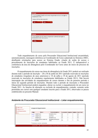 Todo enquadramento de curso pelo Procurador Educacional Institucional encaminhará,
automaticamente, mensagem eletrônica ao Coordenador de Curso cadastrado no Sistema e-MEC,
detalhando orientações para acesso ao Sistema Enade, criação de senha de acesso e
procedimento de inscrições de estudantes habilitados ao Enade 2011. É indispensável a
conferência da área de abrangência pelo Coordenador de Curso antes do início do processo de
inscrições.

        O enquadramento de cursos nas áreas de abrangência do Enade 2011 poderá ser realizado
durante todo o período de inscrição – 20 a 30 de junho de 2011 (período reservado às inscrições
de estudantes irregulares de anos anteriores) e 18 de julho a 19 de agosto de 2011 (período
reservado às inscrições de estudantes regularmente habilitados ao Enade 2011). Não haverá
interrupção das atividades de enquadramento de cursos durante o fim do primeiro período e
início do segundo período de inscrições. Durante todo o período de inscrições o Procurador
Educacional Institucional poderá enquadrar, alterar ou excluir o enquadramento de um curso no
Enade 2011. As funções de alteração ou exclusão de enquadramento, contudo, somente serão
permitidas aos cursos sem qualquer estudante inscrito para o Enade 2011, observados os prazos
estabelecidos no presente Manual.



Ambiente do Procurador Educacional Institucional – Listar enquadramentos




                                                                                            41
 