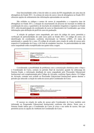 Esta funcionalidade exibe a lista de todos os cursos da IES enquadrados em uma área de
abrangência do Enade 2011. As colunas de nome do curso e área de abrangência no Enade 2011
oferecem opções de ordenamento das informações apresentadas em sua tela.

       São exibidos os códigos e nomes de cursos já enquadrados e a respectiva área de
abrangência no Enade 2011, a situação de encerramento do processo de inscrição no âmbito da
coordenação de curso, o quantitativo de inscrições de estudantes irregulares e regulares no Enade
2011, além da participação do coordenador de curso no Questionário do Coordenador, que reúne
informações para definição do perfil do curso de graduação.

        A seleção de qualquer curso enquadrado, por meio do código do curso, permitirá a
verificação de particularidades de cada curso junto ao Enade 2011: (1) código do curso, (2)
identificação do coordenador, conforme discriminado no Sistema e-MEC, (3) status da
autenticação e, quando for o caso, (5) código de ativação, para criação de senha de acesso pelo
respectivo Coordenador de Curso, e (6) lista de estudantes inscritos. As particularidades de cada
curso enquadrado estão exemplificadas nas quatro telas a seguir.




        Considerando a possibilidade de problemas com a comunicação eletrônica entre o Inep e
o Coordenador de Curso, comuns no período final de inscrições quando há sobrecarga do
Sistema Enade, a informação detalhada do curso enquadrado pelo Procurador Educacional
Institucional será complementada pelo Código de Ativação, conforme figura abaixo. O Código
de Ativação, contudo será exibido ao Procurador Educacional Institucional apenas durante o
período que antecede a criação de senha de acesso pelo Coordenador de Curso.




       O sucesso na criação de senha de acesso pelo Coordenador de Curso também será
informado ao Pesquisador Educacional Institucional, conforme tela abaixo. Neste caso, o
Sistema Enade indica que o Coordenador de Curso já criou a sua senha de acesso, fato que
permitirá acesso às opções do Ambiente do Coordenador de Curso.




                                                                                              42
 