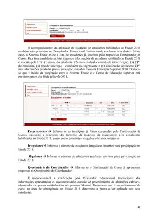 O acompanhamento da atividade de inscrição de estudantes habilitados ao Enade 2011
também será permitido ao Pesquisador Educacional Institucional, conforme tela abaixo. Neste
caso, o Sistema Enade exibe a lista de estudantes já inscritos pelo respectivo Coordenador de
Curso. Esta funcionalidade exibirá algumas informações do estudante habilitado ao Enade 2011
e inscrito pela IES: (1) nome do estudante, (2) número do documento de identificação, (3) CPF
do estudante, (4) tipo de inscrição – concluinte ou ingressante e (5) localização do mesmo CPF
nas informações prestadas para o curso por meio do Censo da Educação Superior 2010. Destaca-
se que o início da integração entre o Sistema Enade e o Censo da Educação Superior está
previsto para o dia 18 de julho de 2011.




                                                                             Censo 2010
                                                                               Sim
                                                                               Não
                                                                               Sim
                                                                               Não




        Encerramento à Informa se as inscrições já foram encerradas pelo Coordenador de
Curso, indicando a conclusão dos trabalhos de inscrição de ingressantes e/ou concluintes
habilitados ao Enade 2011, assim como estudantes irregulares de anos anteriores.

      Irregulares à Informa o número de estudantes irregulares inscritos para participação no
Enade 2011.

       Regulares à Informa o número de estudantes regulares inscritos para participação no
Enade 2011.

       Questionário do Coordenador à Informa se o Coordenador de Curso já apresentou
respostas ao Questionário do Coordenador.

       É imprescindível a verificação pelo Procurador Educacional Institucional das
informações apresentadas e, caso necessário, adoção de procedimentos às alterações cabíveis,
observados os prazos estabelecidos no presente Manual. Destaca-se que o enquadramento do
curso na área de abrangência no Enade 2011 determina a prova a ser aplicada aos seus
estudantes.



                                                                                           43
 