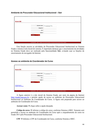 Ambiente do Procurador Educacional Institucional – Sair




       Esta função encerra as atividades do Procurador Educacional Institucional no Sistema
Enade e retorna à tela inicial do sistema. É importante destacar que o encerramento de atividades
no Sistema Enade deve ser realizado pela funcionalidade Sair, evitando usar as funções de
encerramento do navegador da Internet.



Acesso ao ambiente do Coordenador de Curso




        A figura anterior é a tela inicial do Sistema Enade, por meio da página da Internet
http://enade.inep.gov.br e permite opção de acesso ao ambiente do Procurador Educacional
Institucional ou ambiente do Coordenador de Curso. A figura está preparada para acesso ao
ambiente do Coordenador de Curso.

       Acessar como à clique sobre a opção desejada.

       Código do curso à informe o código do curso, conforme Sistema e-MEC. Somente será
permitido o acesso ao ambiente de Coordenador de Curso após o enquadramento do curso no
Enade 2011 pelo Procurador Educacional Institucional.

       CPF à Informe o CPF do Coordenador do Curso, conforme Sistema e-MEC.

                                                                                              44
 