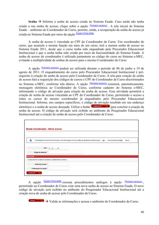 Senha à Informe a senha de acesso criada no Sistema Enade. Caso ainda não tenha
criado a sua senha de acesso, clique sobre a opção                . A tela inicial do Sistema
Enade – ambiente do Coordenador de Curso, permite, ainda, a recuperação da senha de acesso já
criada no Sistema Enade por meio da opção

        A senha de acesso é vinculada ao CPF do Coordenador de Curso. Um coordenador de
curso, que acumule a mesma função em mais de um curso, terá a mesma senha de acesso no
Sistema Enade 2011, desde que o curso tenha sido enquadrado pelo Procurador Educacional
Institucional e que a senha tenha sido criada por meio da funcionalidade do Sistema Enade. A
senha de acesso do coordenador é utilizada juntamente ao código do curso no Sistema e-MEC,
evitando a multiplicidade de senhas de acesso para o mesmo Coordenador de Curso.

        A opção                  poderá ser utilizada durante o período de 06 de junho a 19 de
agosto de 2011. O enquadramento do curso pelo Procurador Educacional Institucional é pré-
requisito à criação de senha de acesso pelo Coordenador de Curso. A tela para criação de senha
de acesso fará a requisição dos códigos de cursos e CPF do Coordenador de Curso discriminados
no Sistema e-MEC, conforme tela abaixo. A opção                      remeterá, automaticamente,
mensagem eletrônica ao Coordenador de Curso, conforme cadastro do Sistema e-MEC,
informando o código de ativação para criação da senha de acesso. Essa atividade permitirá a
criação de senha de acesso vinculada ao CPF do Coordenador de Curso, permitindo o acesso a
todos os cursos do mesmo coordenador já enquadrados pelo Procurador Educacional
Institucional. Informe, nos campos específicos, o código de ativação recebido em seu endereço
eletrônico e a senha de acesso desejada. Utilize o botão               para concluir a criação da
senha de acesso. O código de ativação será exibido no ambiente do Pesquisador Educacional
Institucional até a criação de senha de acesso pelo Coordenador de Curso.




       A opção                   executa procedimentos análogos à opção                   ,
permitindo ao Coordenador de Curso criar uma nova senha de acesso ao Sistema Enade. O novo
código de ativação será exibido no ambiente do Pesquisador Educacional Institucional até a
criação nova de senha de acesso pelo Coordenador de Curso.

                    à Valida as informações e acessa o ambiente do Coordenador do Curso.


                                                                                              45
 