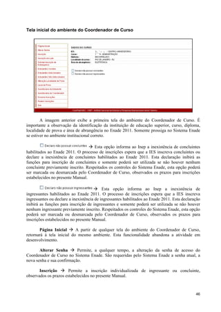 Tela inicial do ambiente do Coordenador de Curso




        A imagem anterior exibe a primeira tela do ambiente do Coordenador de Curso. É
importante a observação da identificação da instituição de educação superior, curso, diploma,
localidade de prova e área de abrangência no Enade 2011. Somente prossiga no Sistema Enade
se estiver no ambiente institucional correto.

                                  à Esta opção informa ao Inep a inexistência de concluintes
habilitados ao Enade 2011. O processo de inscrições espera que a IES inscreva concluintes ou
declare a inexistência de concluintes habilitados ao Enade 2011. Esta declaração inibirá as
funções para inscrição de concluintes e somente poderá ser utilizada se não houver nenhum
concluinte previamente inscrito. Respeitados os controles do Sistema Enade, esta opção poderá
ser marcada ou desmarcada pelo Coordenador de Curso, observados os prazos para inscrições
estabelecidos no presente Manual.

                                      à Esta opção informa ao Inep a inexistência de
ingressantes habilitados ao Enade 2011. O processo de inscrições espera que a IES inscreva
ingressantes ou declare a inexistência de ingressantes habilitados ao Enade 2011. Esta declaração
inibirá as funções para inscrição de ingressantes e somente poderá ser utilizada se não houver
nenhum ingressante previamente inscrito. Respeitados os controles do Sistema Enade, esta opção
poderá ser marcada ou desmarcada pelo Coordenador de Curso, observados os prazos para
inscrições estabelecidos no presente Manual.

       Página Inicial à A partir de qualquer tela do ambiente do Coordenador de Curso,
retornará à tela inicial do mesmo ambiente. Esta funcionalidade abandona a atividade em
desenvolvimento.

       Alterar Senha à Permite, a qualquer tempo, a alteração da senha de acesso do
Coordenador de Curso no Sistema Enade. São requeridas pelo Sistema Enade a senha atual, a
nova senha e sua confirmação.

       Inscrição à Permite a inscrição individualizada de ingressante ou concluinte,
observados os prazos estabelecidos no presente Manual.



                                                                                              46
 
