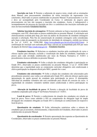Inscrição em Lote à Permite a submissão de arquivo texto, criado sob as orientações
deste Manual, para processamento simultâneo de várias inscrições de ingressantes e/ou
concluintes, observados os prazos estabelecidos no presente Manual. O processamento é on line
e deve ser acompanhado pelo Coordenador do Curso. A submissão de arquivo para
processamento em lote não assegura a inscrição dos estudantes. Assim, é indispensável o
acompanhamento do processo de inscrição em lote e a conferência das inscrições realizadas por
meio da funcionalidade Estudantes Inscritos.

        Solicitar inscrição de estrangeiros à Permite submeter ao Inep a inscrição de estudante
estrangeiro, sem CPF, observados os prazos estabelecidos no presente Manual. A solicitação será
eletronicamente avaliada pelo Inep, por meio da análise do documento de estudante estrangeiro
anexado à solicitação. Para fins de caracterização de estudante estrangeiro serão consideradas
pelo Inep a cópia do passaporte ou documento de identidade de estrangeiro, emitido nos termos
da Lei nº. 6.815, de 19/08/1980 (http://www.planalto.gov.br/ccivil/leis/L6815.htm). A
confirmação de inscrição será realizada pelo Inep e deverá ser acompanhada pela IES por meio
da página da Internet http://enade.inep.gov.br – Estudantes Inscritos.

       Estudantes inscritos à Relaciona os estudantes inscritos pela coordenação de curso e
oferece opções para alteração, exclusão e visualização dos dados do estudante, respeitados os
prazos para cada atividade estabelecidos por meio da Portaria Normativa nº. 8/2011 e
procedimentos técnicos definidos no presente Manual.

        Estudantes selecionados à Exibe a relação dos estudantes obrigados à participação no
Enade 2011, observados os prazos estabelecidos no presente Manual. A Lei nº. 10.861/2004
determina que a regularidade junto ao componente curricular obrigatório está condicionada à
efetiva participação ou dispensa oficial pelo MEC, quando for o caso.

       Estudantes não selecionados à Exibe a relação dos estudantes não selecionados pelo
procedimento amostral, caso venha a ser adotado pelo Enade 2011, além de oferecer opções para
apresentação da opção pessoal do estudante pela participação na prova. O desempenho
individual de estudante voluntário não será considerado para cálculo do conceito do curso. A
regularidade do estudante voluntário também estará condicionada à efetiva participação na
prova.

       Alteração de localidade de prova à Permite a alteração de localidade de prova de
estudantes amparados pelo artigo 6º da Portaria Normativa nº. 8/2011.

        Local de prova à Permite o conhecimento da situação dos estudantes em relação ao
local de prova. Serve como subsídio à IES no cumprimento da obrigação legal de ampla
divulgação dos estudantes obrigados ao Enade 2011 e orientação ao conhecimento do respectivo
local de prova.

       Questionário do estudante à Exibe informações estatísticas sobre o número de
estudantes que já acessaram, eletronicamente, o Questionário do Estudante, observados os prazos
estabelecidos no presente Manual.

      Questionário do coordenador à Permite apresentação das respostas ao Questionário do
Coordenador, observados os prazos estabelecidos no presente Manual.




                                                                                            47
 