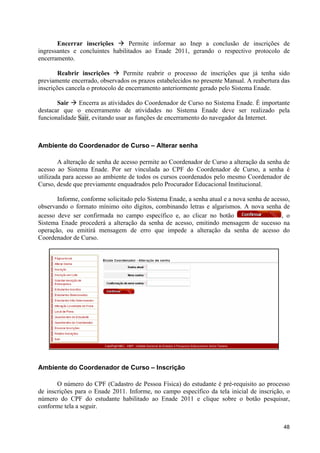 Encerrar inscrições à Permite informar ao Inep a conclusão de inscrições de
ingressantes e concluintes habilitados ao Enade 2011, gerando o respectivo protocolo de
encerramento.

        Reabrir inscrições à Permite reabrir o processo de inscrições que já tenha sido
previamente encerrado, observados os prazos estabelecidos no presente Manual. A reabertura das
inscrições cancela o protocolo de encerramento anteriormente gerado pelo Sistema Enade.

       Sair à Encerra as atividades do Coordenador de Curso no Sistema Enade. É importante
destacar que o encerramento de atividades no Sistema Enade deve ser realizado pela
funcionalidade Sair, evitando usar as funções de encerramento do navegador da Internet.



Ambiente do Coordenador de Curso – Alterar senha

        A alteração de senha de acesso permite ao Coordenador de Curso a alteração da senha de
acesso ao Sistema Enade. Por ser vinculada ao CPF do Coordenador de Curso, a senha é
utilizada para acesso ao ambiente de todos os cursos coordenados pelo mesmo Coordenador de
Curso, desde que previamente enquadrados pelo Procurador Educacional Institucional.

       Informe, conforme solicitado pelo Sistema Enade, a senha atual e a nova senha de acesso,
observando o formato mínimo oito dígitos, combinando letras e algarismos. A nova senha de
acesso deve ser confirmada no campo específico e, ao clicar no botão                        , o
Sistema Enade procederá a alteração da senha de acesso, emitindo mensagem de sucesso na
operação, ou emitirá mensagem de erro que impede a alteração da senha de acesso do
Coordenador de Curso.




Ambiente do Coordenador de Curso – Inscrição

       O número do CPF (Cadastro de Pessoa Física) do estudante é pré-requisito ao processo
de inscrições para o Enade 2011. Informe, no campo específico da tela inicial de inscrição, o
número do CPF do estudante habilitado ao Enade 2011 e clique sobre o botão pesquisar,
conforme tela a seguir.


                                                                                            48
 