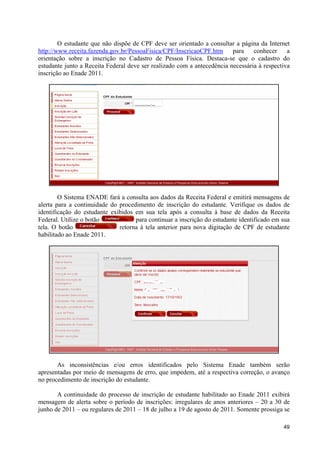 O estudante que não dispõe de CPF deve ser orientado a consultar a página da Internet
http://www.receita.fazenda.gov.br/PessoaFisica/CPF/InscricaoCPF.htm      para    conhecer     a
orientação sobre a inscrição no Cadastro de Pessoa Física. Destaca-se que o cadastro do
estudante junto a Receita Federal deve ser realizado com a antecedência necessária à respectiva
inscrição ao Enade 2011.




        O Sistema ENADE fará a consulta aos dados da Receita Federal e emitirá mensagens de
alerta para a continuidade do procedimento de inscrição do estudante. Verifique os dados de
identificação do estudante exibidos em sua tela após a consulta à base de dados da Receita
Federal. Utilize o botão            para continuar a inscrição do estudante identificado em sua
tela. O botão                 retorna à tela anterior para nova digitação de CPF de estudante
habilitado ao Enade 2011.




       As inconsistências e/ou erros identificados pelo Sistema Enade também serão
apresentadas por meio de mensagens de erro, que impedem, até a respectiva correção, o avanço
no procedimento de inscrição do estudante.

       A continuidade do processo de inscrição de estudante habilitado ao Enade 2011 exibirá
mensagem de alerta sobre o período de inscrições: irregulares de anos anteriores – 20 a 30 de
junho de 2011 – ou regulares de 2011 – 18 de julho a 19 de agosto de 2011. Somente prossiga se

                                                                                            49
 