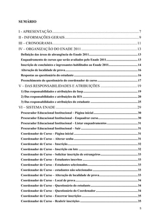 SUMÁRIO

I - APRESENTAÇÃO............................................................................................... 7
II - INFORMAÇÕES GERAIS ................................................................................. 9
III – CRONOGRAMA ............................................................................................ 11
IV – ORGANIZAÇÃO DO ENADE 2011 ............................................................. 13
  Definição das áreas de abrangência do Enade 2011..............................................................13
  Enquadramento de cursos que serão avaliados pelo Enade 2011........................................13
  Inscrição de concluintes e ingressantes habilitados ao Enade 2011.....................................14
  Alteração de localidade de prova............................................................................................ 16
  Respostas ao questionário do estudante ................................................................................. 16
  Preenchimento do questionário do coordenador de curso ...................................................17
V – DAS RESPONSABILIDADES E ATRIBUIÇÕES ........................................ 19
  1) Das responsabilidades e atribuições do Inep .....................................................................19
  2) Das responsabilidades e atribuições da IES ...................................................................... 20
  3) Das responsabilidades e atribuições do estudante ............................................................ 25
VI – SISTEMA ENADE ......................................................................................... 29
  Procurador Educacional Institucional – Página inicial ........................................................ 30
  Procurador Educacional Institucional – Enquadrar curso.................................................. 30
  Procurador Educacional Institucional – Listar enquadramentos ....................................... 31
  Procurador Educacional Institucional – Sair ........................................................................ 31
  Coordenador de Curso – Página inicial ................................................................................. 31
  Coordenador de Curso – Alterar senha ................................................................................. 31
  Coordenador de Curso – Inscrição......................................................................................... 32
  Coordenador de Curso – Inscrição em lote ...........................................................................32
  Coordenador de Curso – Solicitar inscrição de estrangeiros ............................................... 33
  Coordenador de Curso – Estudantes inscritos ...................................................................... 33
  Coordenador de Curso – Estudantes selecionados................................................................ 33
  Coordenador de Curso – estudantes não selecionados ......................................................... 33
  Coordenador de Curso – Alteração de localidade de prova................................................. 33
  Coordenador de Curso – Local de prova ............................................................................... 34
  Coordenador de Curso – Questionário do estudante............................................................ 34
  Coordenador de Curso – Questionário do Coordenador ..................................................... 34
  Coordenador de Curso – Encerrar inscrições ....................................................................... 35
  Coordenador de Curso – Reabrir inscrições ......................................................................... 35

                                                                                                                               5
 