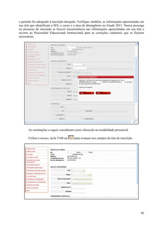 o período for adequado à inscrição desejada. Verifique, também, as informações apresentadas em
sua tela que identificam a IES, o curso e a área de abrangência no Enade 2011. Nunca prossiga
no processo de inscrição se houver inconsistência nas informações apresentadas em sua tela e
recorra ao Procurador Educacional Institucional para as correções cadastrais que se fizerem
necessárias.




       As orientações a seguir consideram curso oferecido na modalidade presencial.

       Utilize o mouse, tecla TAB ou     para avançar nos campos da tela de inscrição.




                                                                                           50
 