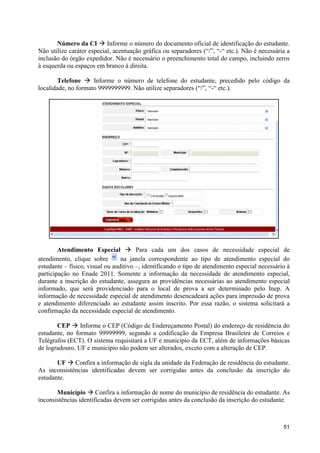 Número da CI à Informe o número do documento oficial de identificação do estudante.
Não utilize caráter especial, acentuação gráfica ou separadores (“/”, “-“ etc.). Não é necessária a
inclusão do órgão expedidor. Não é necessário o preenchimento total do campo, incluindo zeros
à esquerda ou espaços em branco à direita.

        Telefone à Informe o número de telefone do estudante, precedido pelo código da
localidade, no formato 9999999999. Não utilize separadores (“/”, “-“ etc.).




        Atendimento Especial à Para cada um dos casos de necessidade especial de
atendimento, clique sobre        na janela correspondente ao tipo de atendimento especial do
estudante – físico, visual ou auditivo –, identificando o tipo de atendimento especial necessário à
participação no Enade 2011. Somente a informação da necessidade de atendimento especial,
durante a inscrição do estudante, assegura as providências necessárias ao atendimento especial
informado, que será providenciado para o local de prova a ser determinado pelo Inep. A
informação de necessidade especial de atendimento desencadeará ações para impressão de prova
e atendimento diferenciado ao estudante assim inscrito. Por essa razão, o sistema solicitará a
confirmação da necessidade especial de atendimento.

       CEP à Informe o CEP (Código de Endereçamento Postal) do endereço de residência do
estudante, no formato 99999999, segundo a codificação da Empresa Brasileira de Correios e
Telégrafos (ECT). O sistema requisitará a UF e município da ECT, além de informações básicas
de logradouro. UF e município não podem ser alterados, exceto com a alteração de CEP.

       UF à Confira a informação de sigla da unidade da Federação de residência do estudante.
As inconsistências identificadas devem ser corrigidas antes da conclusão da inscrição do
estudante.

       Município à Confira a informação de nome do município de residência do estudante. As
inconsistências identificadas devem ser corrigidas antes da conclusão da inscrição do estudante.



                                                                                                51
 
