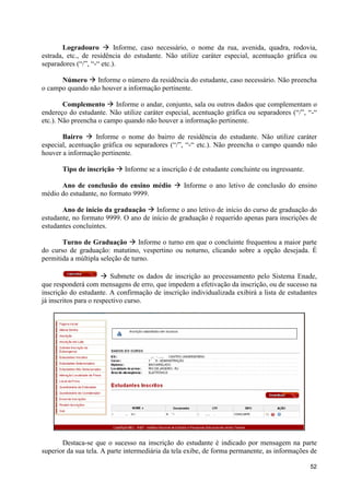 Logradouro à Informe, caso necessário, o nome da rua, avenida, quadra, rodovia,
estrada, etc., de residência do estudante. Não utilize caráter especial, acentuação gráfica ou
separadores (“/”, “-“ etc.).

      Número à Informe o número da residência do estudante, caso necessário. Não preencha
o campo quando não houver a informação pertinente.

        Complemento à Informe o andar, conjunto, sala ou outros dados que complementam o
endereço do estudante. Não utilize caráter especial, acentuação gráfica ou separadores (“/”, “-“
etc.). Não preencha o campo quando não houver a informação pertinente.

       Bairro à Informe o nome do bairro de residência do estudante. Não utilize caráter
especial, acentuação gráfica ou separadores (“/”, “-“ etc.). Não preencha o campo quando não
houver a informação pertinente.

       Tipo de inscrição à Informe se a inscrição é de estudante concluinte ou ingressante.

      Ano de conclusão do ensino médio à Informe o ano letivo de conclusão do ensino
médio do estudante, no formato 9999.

       Ano de início da graduação à Informe o ano letivo de início do curso de graduação do
estudante, no formato 9999. O ano de início de graduação é requerido apenas para inscrições de
estudantes concluintes.

       Turno de Graduação à Informe o turno em que o concluinte frequentou a maior parte
do curso de graduação: matutino, vespertino ou noturno, clicando sobre a opção desejada. É
permitida a múltipla seleção de turno.

                       à Submete os dados de inscrição ao processamento pelo Sistema Enade,
que responderá com mensagens de erro, que impedem a efetivação da inscrição, ou de sucesso na
inscrição do estudante. A confirmação de inscrição individualizada exibirá a lista de estudantes
já inscritos para o respectivo curso.




       Destaca-se que o sucesso na inscrição do estudante é indicado por mensagem na parte
superior da sua tela. A parte intermediária da tela exibe, de forma permanente, as informações de

                                                                                              52
 