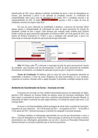 identificação de IES, curso, diploma conferido, localidade de prova e área de abrangência      no
Exame, que determina a prova a ser aplicada ao estudante inscrito. A verificação               da
compatibilidade entre curso, área de abrangência no Enade 2011 e estudante inscrito é          de
responsabilidade da IES. O botão                          permite à IES a cópia da lista       de
estudantes inscritos em arquivo tipo XLS.

       No caso de curso oferecido na modalidade a distância, o processo de inscrição difere
apenas quanto à obrigatoriedade de informação do pólo de apoio presencial de vínculo do
estudante, exibida na tela a seguir. Cabe destacar que somente serão exibidos pelo Sistema
Enade os pólos de apoio presencial cadastrados no Sistema e-MEC até 18 de agosto de 2011, nos
termos da Portaria Normativa nº. 8/2011 e que o estudante será alocado para a prova em
observação ao município do pólo de apoio presencial aqui informado.




       Pólo à Clique sobre       e selecione o município do pólo de apoio presencial de vínculo
do estudante, cuja inscrição está em processamento. O pólo de apoio presencial do estudante
determinará, inicialmente, a localidade de aplicação de provas para o respectivo estudante.

       Turno de Graduação à Informe, para os casos de curso de graduação oferecido na
modalidade a distância, o turno de maior frequência de aulas transmitidas ao vivo: matutino,
vespertino ou noturno, clicando sobre a opção desejada. É permitida a múltipla seleção de turno.



Ambiente do Coordenador de Curso – Inscrição em lote

        O processo de inscrição em lote, também denominado processo de importação de dados,
permite à IES submeter ao Sistema Enade um número maior de inscrições simultâneas. Para
tanto requer a construção de arquivo tipo texto, conforme especificações do presente Manual. A
importação de dados é realizada em duas etapas distintas: (1) seleção do arquivo tipo texto; e (2)
carregar dados.

        O acesso a esta funcionalidade exibirá mensagem de alerta sobre o período de inscrições:
irregulares de anos anteriores – 20 a 30 de junho de 2011 – ou regulares de 2011 – 18 de julho a
19 de agosto de 2011. Somente prossiga se o período for adequado à inscrição desejada.

        Verifique, também, as informações apresentadas em sua tela que discriminam o curso, a
IES e a área de abrangência no Enade 2011. Nunca prossiga no processo de inscrição se houver
inconsistência nas informações apresentadas em sua tela e recorra ao Procurador Educacional
Institucional para as correções cadastrais que se fizerem necessárias.


                                                                                               53
 