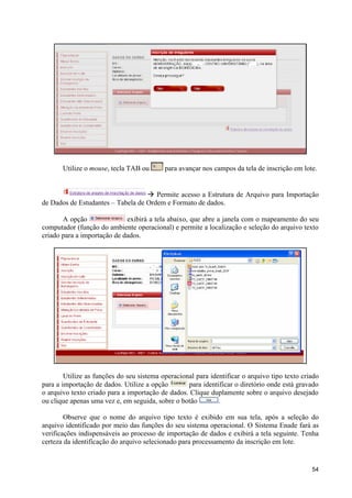 Utilize o mouse, tecla TAB ou       para avançar nos campos da tela de inscrição em lote.


                                   à Permite acesso a Estrutura de Arquivo para Importação
de Dados de Estudantes – Tabela de Ordem e Formato de dados.

       A opção               exibirá a tela abaixo, que abre a janela com o mapeamento do seu
computador (função do ambiente operacional) e permite a localização e seleção do arquivo texto
criado para a importação de dados.




        Utilize as funções do seu sistema operacional para identificar o arquivo tipo texto criado
para a importação de dados. Utilize a opção        para identificar o diretório onde está gravado
o arquivo texto criado para a importação de dados. Clique duplamente sobre o arquivo desejado
ou clique apenas uma vez e, em seguida, sobre o botão         .

        Observe que o nome do arquivo tipo texto é exibido em sua tela, após a seleção do
arquivo identificado por meio das funções do seu sistema operacional. O Sistema Enade fará as
verificações indispensáveis ao processo de importação de dados e exibirá a tela seguinte. Tenha
certeza da identificação do arquivo selecionado para processamento da inscrição em lote.


                                                                                               54
 