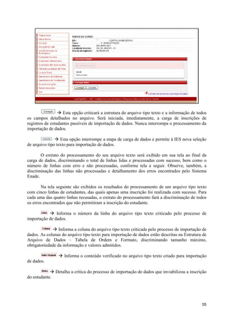 à Esta opção criticará a estrutura do arquivo tipo texto e a informação de todos
os campos detalhados no arquivo. Será iniciada, imediatamente, a carga de inscrições de
registros de estudantes passíveis de importação de dados. Nunca interrompa o processamento da
importação de dados.

               à Esta opção interrompe a etapa de carga de dados e permite à IES nova seleção
de arquivo tipo texto para importação de dados.

       O extrato do processamento do seu arquivo texto será exibido em sua tela ao final da
carga de dados, discriminando o total de linhas lidas e processadas com sucesso, bem como o
número de linhas com erro e não processadas, conforme tela a seguir. Observe, também, a
discriminação das linhas não processadas e detalhamento dos erros encontrados pelo Sistema
Enade.

        Na tela seguinte são exibidos os resultados do processamento de um arquivo tipo texto
com cinco linhas de estudantes, das quais apenas uma inscrição foi realizada com sucesso. Para
cada uma das quatro linhas recusadas, o extrato do processamento fará a discriminação de todos
os erros encontrados que não permitiram a inscrição do estudante.

           à Informa o número da linha do arquivo tipo texto criticado pelo processo de
importação de dados.

             à Informa a coluna do arquivo tipo texto criticada pelo processo de importação de
dados. As colunas do arquivo tipo texto para importação de dados estão descritas na Estrutura de
Arquivo de Dados – Tabela de Ordem e Formato, discriminando tamanho máximo,
obrigatoriedade da informação e valores admitidos.

                à Informa o conteúdo verificado no arquivo tipo texto criado para importação
de dados.

            à Detalha a crítica do processo de importação de dados que inviabilizou a inscrição
do estudante.




                                                                                              55
 