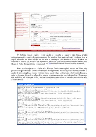 O Sistema Enade oferece como opção a consulta a arquivo tipo texto, criado
automaticamente a partir do processamento do arquivo tipo texto original, conforme tela a
seguir. Observe, na parte inferior de sua tela, a mensagem que permite o acesso à opção de
consulta às críticas do processo de importação de dados, que será automaticamente aberto pelo
Bloco de Notas do seu sistema operacional:                                                .

       Esse arquivo tipo texto criado pelo Sistema Enade contemplará apenas as linhas não
processadas pelo Sistema Enade, devidamente acompanhadas da descrição do erro encontrado. É
opção da coordenação de curso a correção nesse arquivo tipo texto criado pelo Sistema Enade e,
após as devidas alterações, submetê-lo a novo processamento de inscrição em lote. Destaca-se
que as linhas iniciadas por # são caracterizadas como comentário e não são processadas pelo
Sistema Enade.




                                                                                           56
 