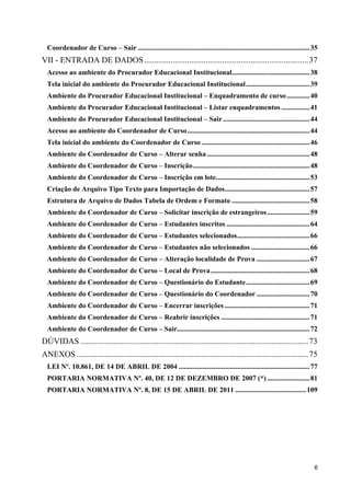 Coordenador de Curso – Sair ................................................................................................. 35
VII - ENTRADA DE DADOS ................................................................................ 37
  Acesso ao ambiente do Procurador Educacional Institucional............................................ 38
  Tela inicial do ambiente do Procurador Educacional Institucional .................................... 39
  Ambiente do Procurador Educacional Institucional – Enquadramento de curso ............. 40
  Ambiente do Procurador Educacional Institucional – Listar enquadramentos ................ 41
  Ambiente do Procurador Educacional Institucional – Sair ................................................. 44
  Acesso ao ambiente do Coordenador de Curso ..................................................................... 44
  Tela inicial do ambiente do Coordenador de Curso .............................................................46
  Ambiente do Coordenador de Curso – Alterar senha .......................................................... 48
  Ambiente do Coordenador de Curso – Inscrição.................................................................. 48
  Ambiente do Coordenador de Curso – Inscrição em lote..................................................... 53
  Criação de Arquivo Tipo Texto para Importação de Dados................................................ 57
  Estrutura de Arquivo de Dados Tabela de Ordem e Formato ............................................ 58
  Ambiente do Coordenador de Curso – Solicitar inscrição de estrangeiros ........................ 59
  Ambiente do Coordenador de Curso – Estudantes inscritos ............................................... 64
  Ambiente do Coordenador de Curso – Estudantes selecionados......................................... 66
  Ambiente do Coordenador de Curso – Estudantes não selecionados ................................. 66
  Ambiente do Coordenador de Curso – Alteração localidade de Prova .............................. 67
  Ambiente do Coordenador de Curso – Local de Prova........................................................ 68
  Ambiente do Coordenador de Curso – Questionário do Estudante.................................... 69
  Ambiente do Coordenador de Curso – Questionário do Coordenador .............................. 70
  Ambiente do Coordenador de Curso – Encerrar inscrições ................................................ 71
  Ambiente do Coordenador de Curso – Reabrir inscrições .................................................. 71
  Ambiente do Coordenador de Curso – Sair........................................................................... 72
DÚVIDAS ............................................................................................................... 73
ANEXOS ................................................................................................................. 75
  LEI Nº. 10.861, DE 14 DE ABRIL DE 2004 .......................................................................... 77
  PORTARIA NORMATIVA Nº. 40, DE 12 DE DEZEMBRO DE 2007 (*) ........................ 81
  PORTARIA NORMATIVA Nº. 8, DE 15 DE ABRIL DE 2011 ........................................ 109




                                                                                                                                6
 