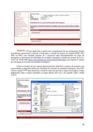à Esta opção abre a janela com o mapeamento do seu computador (função
do ambiente operacional) e permite a localização e seleção de arquivo de imagem (PMP, JPG,
PDF ou PNG, com tamanho máximo de 1 megabyte) para encaminhamento da cópia do
passaporte ou documento de identidade do estudante estrangeiro, emitido nos termos da Lei nº.
6.815, de 19/08/1980 (http://www.planalto.gov.br/ccivil/leis/L6815.htm), pré-requisito à análise
da solicitação de inscrição de estudante estrangeiro.

        Utilize as funções do seu sistema operacional para identificar o arquivo de imagem a ser
encaminhado ao Inep para análise da solicitação de inscrição de estudante estrangeiro, sem CPF.
Utilize a opção        para identificar o diretório onde está gravado o arquivo de imagem. Clique
duplamente sobre o arquivo desejado ou clique apenas uma vez e, em seguida, sobre o botão
       .




                                                                                              60
 