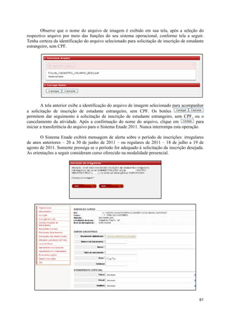 Observe que o nome do arquivo de imagem é exibido em sua tela, após a seleção do
respectivo arquivo por meio das funções do seu sistema operacional, conforme tela a seguir.
Tenha certeza da identificação do arquivo selecionado para solicitação de inscrição de estudante
estrangeiro, sem CPF.




        A tela anterior exibe a identificação do arquivo de imagem selecionado para acompanhar
a solicitação de inscrição de estudante estrangeiro, sem CPF. Os botões
permitem dar seguimento à solicitação de inscrição de estudante estrangeiro, sem CPF, ou o
cancelamento da atividade. Após a confirmação do nome do arquivo, clique em                para
iniciar a transferência do arquivo para o Sistema Enade 2011. Nunca interrompa esta operação.

       O Sistema Enade exibirá mensagem de alerta sobre o período de inscrições: irregulares
de anos anteriores – 20 a 30 de junho de 2011 – ou regulares de 2011 – 18 de julho a 19 de
agosto de 2011. Somente prossiga se o período for adequado à solicitação da inscrição desejada.
As orientações a seguir consideram curso oferecido na modalidade presencial.




                                                                                             61
 