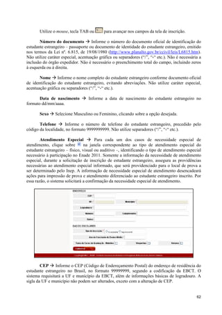 Utilize o mouse, tecla TAB ou       para avançar nos campos da tela de inscrição.

       Número do documento à Informe o número do documento oficial de identificação do
estudante estrangeiro – passaporte ou documento de identidade do estudante estrangeiro, emitido
nos termos da Lei nº. 6.815, de 19/08/1980 (http://www.planalto.gov.br/ccivil/leis/L6815.htm).
Não utilize caráter especial, acentuação gráfica ou separadores (“/”, “-“ etc.). Não é necessária a
inclusão do órgão expedidor. Não é necessário o preenchimento total do campo, incluindo zeros
à esquerda ou à direita.

       Nome à Informe o nome completo do estudante estrangeiro conforme documento oficial
de identificação do estudante estrangeiro, evitando abreviações. Não utilize caráter especial,
acentuação gráfica ou separadores (“/”, “-“ etc.).

       Data de nascimento à Informe a data de nascimento do estudante estrangeiro no
formato dd/mm/aaaa.

       Sexo à Selecione Masculino ou Feminino, clicando sobre a opção desejada.

       Telefone à Informe o número de telefone do estudante estrangeiro, precedido pelo
código da localidade, no formato 9999999999. Não utilize separadores (“/”, “-“ etc.).

        Atendimento Especial à Para cada um dos casos de necessidade especial de
atendimento, clique sobre        na janela correspondente ao tipo de atendimento especial do
estudante estrangeiro – físico, visual ou auditivo –, identificando o tipo de atendimento especial
necessário à participação no Enade 2011. Somente a informação da necessidade de atendimento
especial, durante a solicitação de inscrição de estudante estrangeiro, assegura as providências
necessárias ao atendimento especial informado, que será providenciado para o local de prova a
ser determinado pelo Inep. A informação de necessidade especial de atendimento desencadeará
ações para impressão de prova e atendimento diferenciado ao estudante estrangeiro inscrito. Por
essa razão, o sistema solicitará a confirmação da necessidade especial de atendimento.




        CEP à Informe o CEP (Código de Endereçamento Postal) do endereço de residência do
estudante estrangeiro no Brasil, no formato 99999999, segundo a codificação da EBCT. O
sistema requisitará a UF e município da EBCT, além de informações básicas de logradouro. A
sigla da UF e município não podem ser alterados, exceto com a alteração de CEP.


                                                                                                62
 