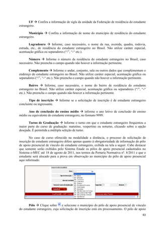 UF à Confira a informação de sigla da unidade da Federação de residência do estudante
estrangeiro.

       Município à Confira a informação de nome do município de residência do estudante
estrangeiro.

       Logradouro à Informe, caso necessário, o nome da rua, avenida, quadra, rodovia,
estrada, etc., de residência do estudante estrangeiro no Brasil. Não utilize caráter especial,
acentuação gráfica ou separadores (“/”, “-“ etc.).

       Número à Informe o número da residência do estudante estrangeiro no Brasil, caso
necessário. Não preencha o campo quando não houver a informação pertinente.

       Complemento à Informe o andar, conjunto, sala ou outros dados que complementam o
endereço do estudante estrangeiro no Brasil. Não utilize caráter especial, acentuação gráfica ou
separadores (“/”, “-“ etc.). Não preencha o campo quando não houver a informação pertinente.

        Bairro à Informe, caso necessário, o nome do bairro de residência do estudante
estrangeiro no Brasil. Não utilize caráter especial, acentuação gráfica ou separadores (“/”, “-“
etc.). Não preencha o campo quando não houver a informação pertinente.

       Tipo de inscrição à Informe se a solicitação de inscrição é de estudante estrangeiro
concluinte ou ingressante.

      Ano de conclusão do ensino médio à informe o ano letivo de conclusão do ensino
médio ou equivalente do estudante estrangeiro, no formato 9999.

       Turno de Graduação à Informe o turno em que o estudante estrangeiro frequentou a
maior parte do curso de graduação: matutino, vespertino ou noturno, clicando sobre a opção
desejada. É permitida a múltipla seleção de turno.

        No caso de curso oferecido na modalidade a distância, o processo de solicitação de
inscrição de estudante estrangeiro difere apenas quanto à obrigatoriedade de informação do pólo
de apoio presencial de vínculo do estudante estrangeiro, exibida na tela a seguir. Cabe destacar
que somente serão exibidos pelo Sistema Enade os pólos de apoio presencial cadastrados no
Sistema e-MEC até 18 de agosto de 2011, nos termos da Portaria Normativa nº. 8/2011 e que o
estudante será alocado para a prova em observação ao município do pólo de apoio presencial
aqui informado.




       Pólo à Clique sobre       e selecione o município do pólo de apoio presencial de vínculo
do estudante estrangeiro, cuja solicitação de inscrição está em processamento. O pólo de apoio
                                                                                             63
 