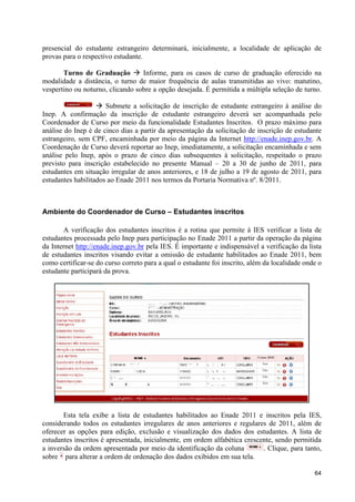 presencial do estudante estrangeiro determinará, inicialmente, a localidade de aplicação de
provas para o respectivo estudante.

       Turno de Graduação à Informe, para os casos de curso de graduação oferecido na
modalidade a distância, o turno de maior frequência de aulas transmitidas ao vivo: matutino,
vespertino ou noturno, clicando sobre a opção desejada. É permitida a múltipla seleção de turno.

                   à Submete a solicitação de inscrição de estudante estrangeiro à análise do
Inep. A confirmação da inscrição de estudante estrangeiro deverá ser acompanhada pelo
Coordenador de Curso por meio da funcionalidade Estudantes Inscritos. O prazo máximo para
análise do Inep é de cinco dias a partir da apresentação da solicitação de inscrição de estudante
estrangeiro, sem CPF, encaminhada por meio da página da Internet http://enade.inep.gov.br. A
Coordenação de Curso deverá reportar ao Inep, imediatamente, a solicitação encaminhada e sem
análise pelo Inep, após o prazo de cinco dias subsequentes à solicitação, respeitado o prazo
previsto para inscrição estabelecido no presente Manual – 20 a 30 de junho de 2011, para
estudantes em situação irregular de anos anteriores, e 18 de julho a 19 de agosto de 2011, para
estudantes habilitados ao Enade 2011 nos termos da Portaria Normativa nº. 8/2011.



Ambiente do Coordenador de Curso – Estudantes inscritos

       A verificação dos estudantes inscritos é a rotina que permite à IES verificar a lista de
estudantes processada pelo Inep para participação no Enade 2011 a partir da operação da página
da Internet http://enade.inep.gov.br pela IES. É importante e indispensável a verificação da lista
de estudantes inscritos visando evitar a omissão de estudante habilitados ao Enade 2011, bem
como certificar-se do curso correto para a qual o estudante foi inscrito, além da localidade onde o
estudante participará da prova.




                                                                            Censo 2010
                                                                              Sim
                                                                              Não
                                                                              Não
                                                                              Sim




       Esta tela exibe a lista de estudantes habilitados ao Enade 2011 e inscritos pela IES,
considerando todos os estudantes irregulares de anos anteriores e regulares de 2011, além de
oferecer as opções para edição, exclusão e visualização dos dados dos estudantes. A lista de
estudantes inscritos é apresentada, inicialmente, em ordem alfabética crescente, sendo permitida
a inversão da ordem apresentada por meio da identificação da coluna         . Clique, para tanto,
sobre para alterar a ordem de ordenação dos dados exibidos em sua tela.

                                                                                                64
 