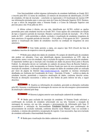 Esta funcionalidade exibirá algumas informações do estudante habilitado ao Enade 2011
e inscrito pela IES: (1) nome do estudante, (2) número do documento de identificação, (3) CPF
do estudante, (4) tipo de inscrição – concluinte ou ingressante e (5) localização do mesmo CPF
nas informações prestadas para o curso por meio do Censo da Educação Superior 2010. Destaca-
se que o início da integração entre o Sistema Enade e o Censo da Educação Superior está
previsto para o dia 18 de julho de 2011.

        A última coluna à direita, em sua tela, identificada por AÇÃO, exibirá as opções
permitidas para cada estudante inscrito no Enade 2011. Essas opções são controladas em função
do tipo e respectivo período de inscrição. Durante o primeiro período de inscrição – 20 a 30 de
junho de 2011 – serão permitidas a edição, exclusão e visualização de estudantes irregulares de
anos anteriores. O segundo período de inscrição – 18 de julho a 19 de agosto de 2011 – permitirá
apenas a visualização dos dados de estudantes inscritos na condição de irregulares de anos
anteriores.

                     à Este botão permite a cópia, em arquivo tipo XLS (Excel) da lista de
estudantes inscritos do respectivo curso de graduação.

           à Botão para edição dos dados do estudante. Os campos de identificação do estudante
não podem ser alterados. Caso seja identificada alguma inconsistência no CPF, data de
nascimento, nome e sexo do estudante, faça a exclusão do registro e nova inscrição do estudante.
É importante lembrar que a inscrição está vinculada aos dados da pessoa física junto à Receita
Federal. As alterações devem ser realizadas no cadastro de pessoa física da Receita Federal e,
somente depois disso, serão incorporadas ao Sistema Enade por meio de novo procedimento de
inscrição do estudante. A alteração dos demais campos de dados do estudante pode ser realizada
por meio da página da Internet http://enade.inep.gov.br, seguindo as mesmas orientações
detalhadas em Ambiente do Coordenador do Curso – Inscrição. O botão         exibirá os dados do
estudante inscrito, permitindo a respectiva atualização de dados, conforme descrito acima.
Proceda às alterações necessárias e utilize um dos botões da parte inferior da tela, a seguir
descritos:

                     à Atualiza as informações do estudante, gravando as alterações realizadas
pela IES. Somente o recebimento de mensagem de sucesso em sua tela assegura o processamento
da atualização cadastral pelo Inep.

                    à Retorna à página anterior sem atualização cadastral do estudante.

           à Botão para exclusão da inscrição do estudante. O Sistema Enade solicitará a
confirmação da exclusão do estudante selecionado em sua tela. Somente a recepção de
mensagem de sucesso, em sua tela, assegura o processamento da informação pelo Inep. É
recomendável a utilização da funcionalidade Estudantes Inscritos para confirmação do
processamento da exclusão realizada, conforme descrito neste Manual. Uma vez excluído o
estudante, o sistema não permitirá a recuperação do registro. Caso necessário, faça nova inclusão
do estudante utilizando a funcionalidade Inscrição.

          à Botão para visualização dos dados cadastrais do estudante.




                                                                                              65
 