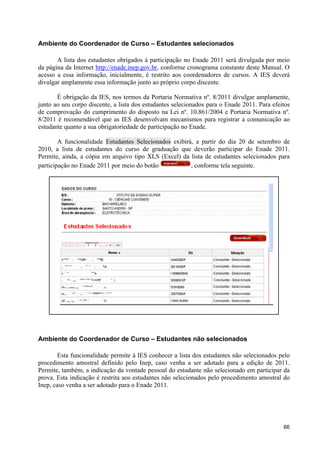 Ambiente do Coordenador de Curso – Estudantes selecionados

       A lista dos estudantes obrigados à participação no Enade 2011 será divulgada por meio
da página da Internet http://enade.inep.gov.br, conforme cronograma constante deste Manual. O
acesso a essa informação, inicialmente, é restrito aos coordenadores de cursos. A IES deverá
divulgar amplamente essa informação junto ao próprio corpo discente.

       É obrigação da IES, nos termos da Portaria Normativa nº. 8/2011 divulgar amplamente,
junto ao seu corpo discente, a lista dos estudantes selecionados para o Enade 2011. Para efeitos
de comprovação do cumprimento do disposto na Lei nº. 10.861/2004 e Portaria Normativa nº.
8/2011 é recomendável que as IES desenvolvam mecanismos para registrar a comunicação ao
estudante quanto a sua obrigatoriedade de participação no Enade.

        A funcionalidade Estudantes Selecionados exibirá, a partir do dia 20 de setembro de
2010, a lista de estudantes do curso de graduação que deverão participar do Enade 2011.
Permite, ainda, a cópia em arquivo tipo XLS (Excel) da lista de estudantes selecionados para
participação no Enade 2011 por meio do botão            , conforme tela seguinte.




Ambiente do Coordenador de Curso – Estudantes não selecionados

        Esta funcionalidade permite à IES conhecer a lista dos estudantes não selecionados pelo
procedimento amostral definido pelo Inep, caso venha a ser adotado para a edição de 2011.
Permite, também, a indicação da vontade pessoal do estudante não selecionado em participar da
prova. Esta indicação é restrita aos estudantes não selecionados pelo procedimento amostral do
Inep, caso venha a ser adotado para o Enade 2011.




                                                                                             66
 